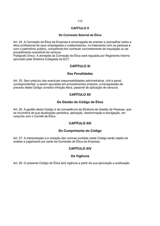 116
CAPÍTULO X
Da Comissão Setorial de Ética
Art. 24. A Comissão de Ética da Empresa é encarregada de orientar e aconselhar sobre a
ética profissional de seus empregados e colaboradores, no tratamento com as pessoas e
com o patrimônio público, competindo-lhe conhecer concretamente de imputação ou de
procedimento suscetível de censura.
Parágrafo Único. A atividade da Comissão de Ética será regulada por Regimento Interno
aprovado pela Diretoria Colegiada da ECT.
CAPÍTULO XI
Das Penalidades
Art. 25. Sem prejuízo das eventuais responsabilidades administrativa, civil e penal,
correspondentes, a serem apuradas em procedimentos próprios, a transgressão de
preceito deste Código constitui infração ética, passível de aplicação de censura.
CAPÍTULO XII
Da Gestão do Código de Ética
Art. 26. A gestão deste Código é da competência da Diretoria de Gestão de Pessoas, que
se incumbirá de sua atualização periódica, aplicação, disseminação e divulgação, em
conjunto com o Comitê de Ética.
CAPÍTULO XIII
Do Cumprimento do Código
Art. 27. A interpretação e a violação das normas contidas neste Código serão objeto de
análise e julgamento por parte da Comissão de Ética da Empresa.
CAPÍTULO XIV
Da Vigência
Art. 28. O presente Código de Ética terá vigência a partir de sua aprovação e publicação
 