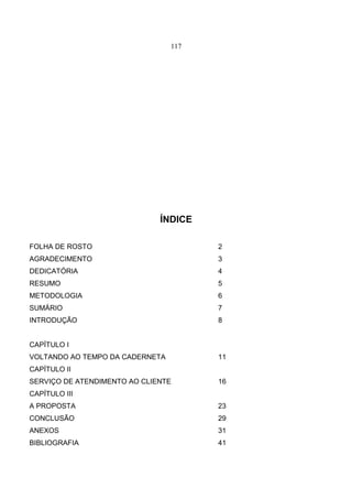 117
ÍNDICE
FOLHA DE ROSTO 2
AGRADECIMENTO 3
DEDICATÓRIA 4
RESUMO 5
METODOLOGIA 6
SUMÁRIO 7
INTRODUÇÃO 8
CAPÍTULO I
VOLTANDO AO TEMPO DA CADERNETA 11
CAPÍTULO II
SERVIÇO DE ATENDIMENTO AO CLIENTE 16
CAPÍTULO III
A PROPOSTA 23
CONCLUSÃO 29
ANEXOS 31
BIBLIOGRAFIA 41
 