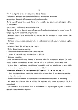 16
Sabemos algumas coisas sobre a percepção do cliente:
A percepção do cliente baseia-se na experiência de consumo do cliente;
A percepção do cliente difere da percepção do fornecedor;
Com a experiência continuada, o cliente firma conceitos que determinam a imagem pública
do fornecedor;
Com o tempo, o cliente torna-se mais exigente.
Diz-se que “O cliente é um alvo móvel”, porque ele se torna mais exigente com o passar do
tempo. Alguns fatores contribuem para isso:
• Avanços tecnológicos, resultando em automação dos serviços e maior rapidez das
transações;
• Oferta de uma variedade cada vez maior de produtos concorrentes, aumentando as opções
de compra;
• Amadurecimento dos mercados de consumo;
• Código de defesa do consumidor;
• Aumento de comércio internacional e inter-regional;
• Padrões globalizados de comportamento e consumo;
• Comércio eletrônico.
Assim, se uma organização oferece os mesmos produtos ou serviços durante um certo
tempo, haverá uma tendência à queda de nível médio de satisfação, “se nada for feito”.
Por outro lado, a satisfação dos clientes e usuários deve ser monitorada e gerenciada
permanentemente, para sinalizar essa e outras tendências.
POR QUE A SATISFAÇÃO DO CLIENTE DEVE RESULTAR DE UM SISTEMA?
• Por ser atividades permanentes, que engaja praticamente todos os setores da organização,
nos diferentes níveis;
• Por utilizar informações de múltiplas fontes, incluindo as da inteligência de marketing;
• Por gerar informações para a tomada de decisões nos níveis estratégico, tático e
operacional;
• Por contribuir decisivamente para o aprendizado na organização e para a melhoria
contínua do seu sistema de gestão.
 