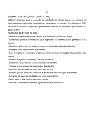17
SISTEMA DA SATISFAÇÃO DO CLIENTE – SISC :
MISSÃO: Contribuir para o aumento da satisfação do cliente através da melhoria do
desempenho da organização resultando em seu sucesso no mercado. Os objetivos do SISC
são específicos a cada organização, podendo ser alterados na medida em que o sistema da
gestão evoluir.
POSSÍVEIS OBJETIVOS DO SISC:
- Identificar as necessidades dos clientes e os fatores de decisão de compra
- Estabelecer políticas diferenciadas para segmentos de clientes atuais, potenciais e ex-
clientes
- Identificar os atributos dos produtos e serviços mais valorizados pelos clientes
- Antecipar-se às necessidades dos clientes
- Criar credibilidade, confiança e imagem positiva através da divulgação dos produtos e das
marcas
- Avaliar a imagem da organização perante os clientes
- Selecionar e disponibilizar canais de acesso aos clientes
- Propiciar pronta solução às reclamações dos clientes
- Acompanhar transações recentes junto aos clientes
- Avaliar o grau de satisfação, fidelidade e dos fatores de insatisfação dos clientes;
- Comparar os graus de satisfação com os da concorrência
- Personalizar o relacionamento com os clientes
- Melhorar o atendimento mediante ações corretivas e preventivas
 