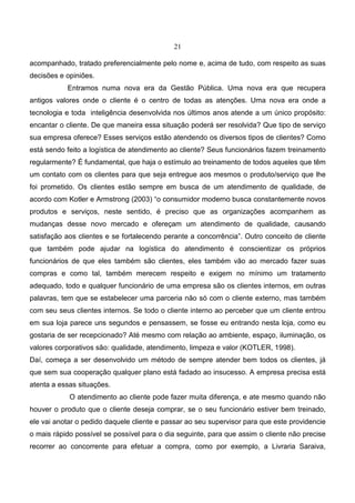 21
acompanhado, tratado preferencialmente pelo nome e, acima de tudo, com respeito as suas
decisões e opiniões.
Entramos numa nova era da Gestão Pública. Uma nova era que recupera
antigos valores onde o cliente é o centro de todas as atenções. Uma nova era onde a
tecnologia e toda inteligência desenvolvida nos últimos anos atende a um único propósito:
encantar o cliente. De que maneira essa situação poderá ser resolvida? Que tipo de serviço
sua empresa oferece? Esses serviços estão atendendo os diversos tipos de clientes? Como
está sendo feito a logística de atendimento ao cliente? Seus funcionários fazem treinamento
regularmente? É fundamental, que haja o estímulo ao treinamento de todos aqueles que têm
um contato com os clientes para que seja entregue aos mesmos o produto/serviço que lhe
foi prometido. Os clientes estão sempre em busca de um atendimento de qualidade, de
acordo com Kotler e Armstrong (2003) “o consumidor moderno busca constantemente novos
produtos e serviços, neste sentido, é preciso que as organizações acompanhem as
mudanças desse novo mercado e ofereçam um atendimento de qualidade, causando
satisfação aos clientes e se fortalecendo perante a concorrência”. Outro conceito de cliente
que também pode ajudar na logística do atendimento é conscientizar os próprios
funcionários de que eles também são clientes, eles também vão ao mercado fazer suas
compras e como tal, também merecem respeito e exigem no mínimo um tratamento
adequado, todo e qualquer funcionário de uma empresa são os clientes internos, em outras
palavras, tem que se estabelecer uma parceria não só com o cliente externo, mas também
com seu seus clientes internos. Se todo o cliente interno ao perceber que um cliente entrou
em sua loja parece uns segundos e pensassem, se fosse eu entrando nesta loja, como eu
gostaria de ser recepcionado? Até mesmo com relação ao ambiente, espaço, iluminação, os
valores corporativos são: qualidade, atendimento, limpeza e valor (KOTLER, 1998).
Daí, começa a ser desenvolvido um método de sempre atender bem todos os clientes, já
que sem sua cooperação qualquer plano está fadado ao insucesso. A empresa precisa está
atenta a essas situações.
O atendimento ao cliente pode fazer muita diferença, e ate mesmo quando não
houver o produto que o cliente deseja comprar, se o seu funcionário estiver bem treinado,
ele vai anotar o pedido daquele cliente e passar ao seu supervisor para que este providencie
o mais rápido possível se possível para o dia seguinte, para que assim o cliente não precise
recorrer ao concorrente para efetuar a compra, como por exemplo, a Livraria Saraiva,
 