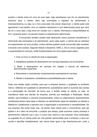 22
quando o cliente entra em uma de suas lojas, logo percebemos que há um atendimento
exclusivo para o cliente, alem das promoções a logística de atendimento é
interessantíssima, ou seja, se o livro procurado não estiver disponível, o cliente pode está
agendando o seu pedido, com um cadastro rapidíssimo e num determinado prazo que varia
de um a cinco dias, a loja entra em contato com o cliente, informando a disponibilidade do
livro, causando assim, um grande impacto no atendimento diferenciado.
O funcionário também poderá está oferecendo outros produtos semelhantes e
informando das promoções e do atendimento, quem sabe assim, o cliente não se interesse
em experimentar um novo produto, muitos clientes acabam sendo convencido pelo vendedor
e levando outro produto. Segundo Detzel e Desatnick (1995, p. 53) os cincos segredos para
a superioridade em serviços, estão fundamentados em cinco ações quais sejam:
1. Criar um foco no cliente em toda a organização
2. Estabelecer padrões de desempenho em serviços baseados nos funcionários.
3. Medir o desempenho em serviços em relação a marcos de referência
(benchmarcks) superiores
4. Reconhecer e recompensar comportamentos exemplares em serviços
5. Manter o entusiasmo, consistência e previsibilidade para o cliente.
Cada uma destas ações contribui para que a empresa alcance a qualidade no ambiente
interno, refletindo em qualidade no atendimento, possibilitando assim o aumento das vendas
e a participação de mercado, de forma que, a ênfase esteja no cliente, ou seja, na
importância dada aos clientes da empresa, permita sua satisfação e fidelização. Neste
sentido, para fortalecer a parceria empresa/cliente, todos os colaboradores (especialmente
vendedores) devem estar aptos a oferecer um atendimento capaz de satisfazer os clientes e
fidelizá-los, fortalecendo a parceria com a organização e aumentando a competitividade. Se
sua empresa não puder fazer isso, vai perder esse cliente para a concorrência, pois ele
poderá ir lá e alem de encontrar o produto que deseja, pode encontrar outros produtos e
atendimentos melhores que o seu, e nunca mais retorna a sua empresa. Uma reclamação
ou sugestão de um cliente pode ser uma grande oportunidade para a empresa, e deve ser
ouvida e atendida imediatamente, não vamos fazer igual a loja Americanas.com, onde a
 