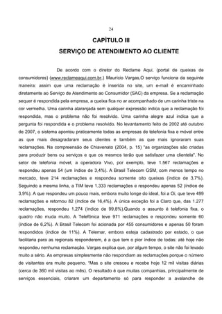 24
CAPÍTULO III
SERVIÇO DE ATENDIMENTO AO CLIENTE
De acordo com o diretor do Reclame Aqui, (portal de queixas de
consumidores) (www.reclameaqui.com.br,) Maurício Vargas,O serviço funciona da seguinte
maneira: assim que uma reclamação é inserida no site, um e-mail é encaminhado
diretamente ao Serviço de Atendimento ao Consumidor (SAC) da empresa. Se a reclamação
sequer é respondida pela empresa, a queixa fica no ar acompanhado de um carinha triste na
cor vermelha. Uma carinha alaranjada sem qualquer expressão indica que a reclamação foi
respondida, mas o problema não foi resolvido. Uma carinha alegre azul indica que a
pergunta foi respondida e o problema resolvido. No levantamento feito de 2002 até outubro
de 2007, o sistema apontou praticamente todas as empresas de telefonia fixa e móvel entre
as que mais desagradaram seus clientes e também as que mais ignoraram suas
reclamações. Na compreensão de Chiavenato (2004, p. 15) "as organizações são criadas
para produzir bens ou serviços e que os mesmos terão que satisfazer uma clientela". No
setor de telefonia móvel, a operadora Vivo, por exemplo, teve 1.567 reclamações e
respondeu apenas 54 (um índice de 3,4%). A Brasil Telecom GSM, com menos tempo no
mercado, teve 214 reclamações e respondeu somente oito queixas (índice de 3,7%).
Seguindo a mesma linha, a TIM teve 1.333 reclamações e respondeu apenas 52 (índice de
3,9%). A que respondeu um pouco mais, embora muito longe do ideal, foi a Oi, que teve 499
reclamações e retornou 82 (índice de 16,4%). A única exceção foi a Claro que, das 1.277
reclamações, respondeu 1.274 (índice de 99,8%).Quando o assunto é telefonia fixa, o
quadro não muda muito. A Telefônica teve 971 reclamações e respondeu somente 60
(índice de 6,2%). A Brasil Telecom foi acionada por 455 consumidores e apenas 50 foram
respondidos (índice de 11%). A Telemar, embora esteja cadastrado por estado, o que
facilitaria para as regionais responderem, é a que tem o pior índice de todas: até hoje não
respondeu nenhuma reclamação. Vargas explica que, por algum tempo, o site não foi levado
muito a sério. As empresas simplesmente não respondiam as reclamações porque o número
de visitantes era muito pequeno. “Mas o site cresceu e recebe hoje 12 mil visitas diárias
(cerca de 360 mil visitas ao mês). O resultado é que muitas companhias, principalmente de
serviços essenciais, criaram um departamento só para responder a avalanche de
 