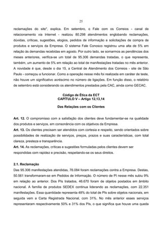 25
reclamações do site", explica. Em setembro, o Fale com os Correios - canal de
relacionamento via Internet - realizou 80.298 atendimentos englobando reclamações,
dúvidas, críticas, sugestões, elogios, pedidos de informação e solicitações de compra de
produtos e serviços da Empresa. O sistema Fale Conosco registrou uma alta de 5% em
relação às demandas recebidas em agosto. Por outro lado, se somarmos as pendências dos
meses anteriores, verifica-se um total de 95.306 demandas tratadas, o que representa,
também, um aumento de 5% em relação ao total de manifestações tratadas no mês anterior.
A novidade é que, desde o dia 15, a Central de Atendimento dos Correios - site de São
Paulo - começou a funcionar. Como a operação nesse mês foi realizada em caráter de teste,
não houve um significativo acréscimo no número de ligações. Em função disso, o relatório
de setembro está considerando os atendimentos prestados pela CAC, ainda como GECAC.
Código de Ética da ECT
CAPÍTULO V – Artigo 12,13,14
Das Relações com os Clientes
Art. 12. O compromisso com a satisfação dos clientes deve fundamentar-se na qualidade
dos produtos e serviços, em consonância com os objetivos da Empresa.
Art. 13. Os clientes precisam ser atendidos com cortesia e respeito, sendo orientados sobre
possibilidades de realização de serviços, preços, prazos e suas características, com total
clareza, presteza e transparência.
Art. 14. As reclamações, críticas e sugestões formuladas pelos clientes devem ser
respondidas com rapidez e precisão, respeitando-se os seus direitos.
2.1. Reclamação
Das 95.306 manifestações atendidas, 76.084 foram reclamações contra a Empresa. Destas,
50.561 transformaram-se em Pedidos de Informação. O número de PI nesse mês subiu 9%
em relação ao anterior. Dos PIs tratados, 46.670 foram de objetos postados em âmbito
nacional. A família de produtos SEDEX continua liderando as reclamações, com 22.351
manifestações. Essa quantidade representa 48% do total de PIs sobre objetos nacionais, em
seguida vem a Carta Registrada Nacional, com 31%. No mês anterior esses serviços
representaram respectivamente 50% e 31% dos PIs, o que significa que houve uma queda
 