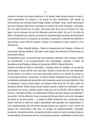 27
produtos e sempre com preços imbatíveis. E os clientes estão sempre prontos a mudar a
novas experiências de compras e em busca do bom atendimento. Carl Sewell da
extremamente bem-sucedida Sewell Village Cadillac, de Dallas, Texas, admite abertamente
que suas melhores idéias foram inspiradas nas práticas de outras empresas e aconselha:
“Se uma idéia funciona em um lugar, você pode estar certo que vai funcionar em mais
algum, pois as pessoas não são tão diferentes umas das outras”. No dia 31 de Julho de
2008, o Presidente Lula, assinou um decreto de regulamentação de serviço de atendimento
ao consumidor (anexo 4), obrigando as empresas a melhorarem o atendimento telefônico a
seus clientes, mais a falta de respeito é antiga e as empresas já estão viciadas no mau
atendimento.
Wilson Dias/ABr Brasília - Diretor do Departamento de Proteção e Defesa do
Consumidor, Ricardo Morishita, fala sobre novas regras dos Serviços de Atendimento ao
Consumidor (SACs):
“A expectativa é que o consumidor seja mais respeitado, garantido a ele o acesso, o direito
ao cancelamento e ao acompanhamento das reclamações”, ressaltou o diretor do
Departamento de Proteção e Defesa do Consumidor (DPDC), Ricardo Morishita.
"Quando se tratar do direito à informação, a resposta deve ser imediata. Já no caso de
reclamações, o prazo será de cinco dias úteis. Quando o consumidor faz uma reclamação
ele tem direito a um recibo e com base nele poderá verificar se a decisão for correta ou
incorreta pela empresa", acrescentou. O decreto também estabelece que os efeitos de um
cancelamento solicitado pelo consumidor serão imediatos a partir do contato telefônico. Para
se adaptarem a esta e outras regras, as empresas terão prazo de 120 dias a partir da
assinatura decreto. Depois desse período estarão sujeitas a ações de fiscalização e, caso
descumpram as normas, poderão receber multas que vão de R$ 200 a R$ 3 milhões."Os
Procons, o Ministério Público e as Defensorias Públicas vão estar atentos para defender o
consumidor", afirmou Morishita. Caso a empresa não forneça recibo - por e-mail, mensagem
de celular ou de forma escrita - , o diretor do DPDC esclareceu que o consumidor pode
relatar oralmente os fatos aos órgãos responsáveis pela apuração das irregularidades. A
nova regulamentação dos call centers abrange setores que originam o maior número de
queixas dos consumidores. São eles: os serviços de telecomunicações, instituições
financeiras, companhias aéreas, transportes terrestres, planos de saúde, serviços de água e
energia elétrica. Se quisermos termos uma empresa de grande credibilidade e sermos bem
 