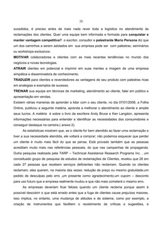 28
sucedidos, é preciso antes de mais nada rever toda a logística no atendimento às
reclamações dos clientes. Quer uma equipe bem informada e formada para conquistar e
manter vantagem competitiva? o escritor, consultor e palestrante Mario Persona diz que
um dos caminhos a serem adotados em sua empresa pode ser com palestras, seminários
ou workshops exclusivos:
MOTIVAR colaboradores e clientes com as mais recentes tendências no mundo dos
negócios e novas tecnologias.
ATRAIR clientes em potencial e imprimir em suas mentes a imagem de uma empresa
simpática e disseminadora de conhecimento.
TRADUZIR para clientes e revendedores as vantagens de seu produto com palestras ricas
em analogias e exemplos de sucesso.
TREINAR sua equipe em técnicas de marketing, atendimento ao cliente, falar em público e
apresentação em vendas.
Existem várias maneiras de aprender a lidar com o seu cliente, no dia 07/01/2008, a Folha
Online, publicou a seguinte matéria, aprenda a melhorar o atendimento ao cliente e amplie
seus lucros. A matéria é sobre o livro da escritora Andy Bruce e Ken Langdon, apresenta
informações necessárias para entender e identificar as necessidades dos consumidores e
conseguir destaque na carreira.( anexo 2).
As estatísticas mostram que, se o cliente for bem atendido ao fazer uma reclamação e
tiver a sua necessidade atendida, ele voltará a comprar; não podemos esquecer que perder
um cliente é muito mais fácil do que se pensa. Está provado também que as pessoas
acreditam muito mais nas referências pessoais, do que nas campanhas de propaganda.
Outra pesquisa realizada pela TARP – Technical Assistance Research Programs Inc. , um
conceituado grupo de pesquisa de estudos de reclamações de Clientes, revelou que 26 em
cada 27 pessoas que recebem serviços deficientes não reclamam. Quando os clientes
reclamam, eles querem, na maioria das vezes: redução de preço ou mesmo gratuidade,um
pedido de desculpas pelo erro ,um presente como agradecimento,um cupom – desconto
para uso futuro que a empresa realmente mudou e que não mais cometerá o mesmo erro.
As empresas deveriam ficar felizes quando um cliente reclama porque assim é
possível descobrir o que está errado antes que a fuga de clientes cause prejuízos maiores.
Isso implica, no entanto, uma mudança de atitudes e de sistema, como por exemplo, a
criação de instrumentos que facilitem o recebimento de críticas e sugestões, e
 