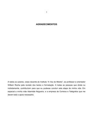 3
AGRADECIMENTOS
A todos os autores, corpo docente do Instituto “A Vez do Mestre”, ao professor e orientador
William Rocha pela revisão dos textos e formatação. A todas as pessoas que direta ou
indiretamente, contribuíram para que eu pudesse concluir esta etapa de minha vida. Em
especial a minha mãe Ademilde Nogueira, e a empresa de Correios e Telégrafos que me
deram todo o apoio necessário.
 
