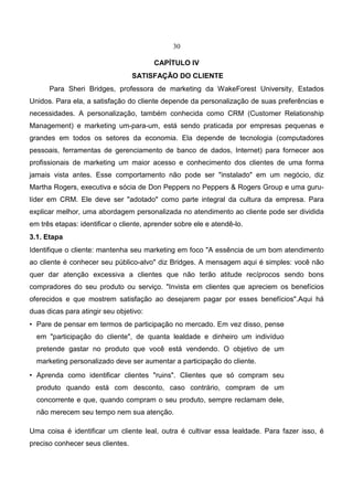 30
CAPÍTULO IV
SATISFAÇÃO DO CLIENTE
Para Sheri Bridges, professora de marketing da WakeForest University, Estados
Unidos. Para ela, a satisfação do cliente depende da personalização de suas preferências e
necessidades. A personalização, também conhecida como CRM (Customer Relationship
Management) e marketing um-para-um, está sendo praticada por empresas pequenas e
grandes em todos os setores da economia. Ela depende de tecnologia (computadores
pessoais, ferramentas de gerenciamento de banco de dados, Internet) para fornecer aos
profissionais de marketing um maior acesso e conhecimento dos clientes de uma forma
jamais vista antes. Esse comportamento não pode ser "instalado" em um negócio, diz
Martha Rogers, executiva e sócia de Don Peppers no Peppers & Rogers Group e uma guru-
líder em CRM. Ele deve ser "adotado" como parte integral da cultura da empresa. Para
explicar melhor, uma abordagem personalizada no atendimento ao cliente pode ser dividida
em três etapas: identificar o cliente, aprender sobre ele e atendê-lo.
3.1. Etapa
Identifique o cliente: mantenha seu marketing em foco "A essência de um bom atendimento
ao cliente é conhecer seu público-alvo" diz Bridges. A mensagem aqui é simples: você não
quer dar atenção excessiva a clientes que não terão atitude recíprocos sendo bons
compradores do seu produto ou serviço. "Invista em clientes que apreciem os benefícios
oferecidos e que mostrem satisfação ao desejarem pagar por esses benefícios".Aqui há
duas dicas para atingir seu objetivo:
• Pare de pensar em termos de participação no mercado. Em vez disso, pense
em "participação do cliente", de quanta lealdade e dinheiro um indivíduo
pretende gastar no produto que você está vendendo. O objetivo de um
marketing personalizado deve ser aumentar a participação do cliente.
• Aprenda como identificar clientes "ruins". Clientes que só compram seu
produto quando está com desconto, caso contrário, compram de um
concorrente e que, quando compram o seu produto, sempre reclamam dele,
não merecem seu tempo nem sua atenção.
Uma coisa é identificar um cliente leal, outra é cultivar essa lealdade. Para fazer isso, é
preciso conhecer seus clientes.
 