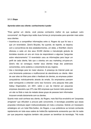 31
3.1.1. Etapa
Aprenda sobre seu cliente: conhecimento é poder
"Para ganhar um cliente, você precisa conhecê-lo melhor do que qualquer outro
concorrente", diz Rogers.Aqui estão duas formas já comprovadas para aprender mais sobre
seus clientes:
• Incentive-os a compartilhar informações entre si. Rogers diz que foi isso o
que um revendedor, Zane's Bicycles, fez quando, de repente, se deparou
com a concorrência de dois estabelecimentos, um deles, a Wal-Mart. Zane's
ofereceu a cada um dos seus 35.000 clientes a manutenção gratuita de
bicicletas durante um ano em troca de responderem a algumas "perguntas
sobre relacionamento." O revendedor usou as informações para traçar um
perfil de cada cliente, fato que o orientou em seu marketing um-para-um.
Zane's não só conseguiu manter seus clientes longe dos poderosos
concorrentes, como acelerou o crescimento do seu negócio.
• Use a tecnologia para ter maior alcance. A presença da Internet pode ser
uma ferramenta poderosa e multifuncional de atendimento ao cliente. Além
de usar sites da Web para obter o feedback de clientes, as empresas podem
conquistá-los individualmente através de emails. Os empresários parecem
estar começando a entender como isso funciona: uma pesquisa feita pela
Gallup Organization, em 2001, sobre o uso da Internet por pequenas
empresas descobriu que 37% das 500 empresas que tiveram êxito possuíam
um site na Web e mais da metade desse grupo de pessoas bem informadas
trocavam emails diariamente com os clientes.
Quanto mais você conhece seu cliente, diz Rogers, mais fácil fica envolvê-lo em "propostas
amigáveis" que dificultam a procura pelo concorrente. A tecnologia possibilita que essas
propostas individuais sejam institucionalizadas em toda a empresa. Solicite um travesseiro
antialérgico em um hotel Ritz-Carlton, diz Rogers, e sua preferência se tornará conhecida
rapidamente em toda essa cadeia de hotéis.Ela rapidamente acrescenta que não há razão
por que pequenos negócios também não possam se beneficiar da tecnologia. "Há muita
 