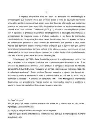 33
A logística empresarial trata de todas as atividades de movimentação e
armazenagem, que facilitam o fluxo dos produtos desde o ponto de aquisição da matéria-
prima até o ponto de consumo final, assim como dos fluxos de informação que colocam os
produtos em movimento, com o propósito de providenciar níveis de serviço adequados aos
clientes a um custo razoável. Christopher (2002, p. 2), diz que o conceito principal poderia
ser: A logística é o processo de gerenciar estrategicamente a aquisição, movimentação e
armazenagem de materiais, peças e produtos acabados (e os fluxos de informações
correlatas) através da organização e seus canais de marketing, de modo a poder maximizar
as lucratividades presente e futura através do atendimento dos pedidos a baixo custo.
Através das definições destes autores pode-se averiguar que a logística tem por objetivo
tornar disponíveis produtos e serviços no local onde são necessários, no momento em que
são desejados, de modo que os clientes recebam um produto de alto nível a um baixo custo,
com isso fica claro que o cliente é o centro das atenções.
O fundamento da TQM – Total Quality Management é o aprimoramento contínuo, ou
seja, a empresa nunca atingirá a qualidade total – apenas move-se em direção a ela . É um
processo de adaptação da empresa , seus produtos e serviços às exigências do mercado.
Como diz W. Edwards Deming - “recuperar um serviço é como apagar incêndios , logo, não
é melhoria de qualidade” . Assim, continua Deming, “encontrar um ponto fora do controle ,
encontrar o motivo e removê-lo é fazer o processo voltar ao que era no início. Não é
aprimorar o processo” . A empresa de consultoria TMI – Time Management International
desenvolveu um procedimento visando aceitar as reclamações, resolver o problema e
manter o cliente fiel e satisfeito. Resumimos os pontos principais:
1 – Diga “obrigado”
Não se preocupe neste primeiro momento em saber se o cliente tem ou não razão .
Agradeça a valiosa informação.
2 – Explique a importância da informação para a empresa
Faça com que o cliente entenda que a reclamação fará com que a empresa possa melhorar
a qualidade , etc.
 