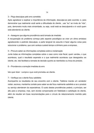 34
3 – Peça desculpas pelo erro cometido
Após agradecer e explicar a importância da informação, desculpe-se pelo ocorrido; e, para
demonstrar que realmente você sente a dificuldade do cliente , use “eu” ao invés de “nós”,
pois, demonstra muito mais sinceridade, ou seja, você está se desculpando e é você quem
está atendendo ao cliente.
4 – Assegure que alguma providência será tomada de imediato
A recuperação do problema começa pelo aspecto psicológico ao criar um clima amistoso
agradecendo e pedindo desculpas; a parte tangível do assunto é fazer alguma coisa para
solucionar o problema, que com certeza custará tempo e dinheiro para a empresa .
5 – Procure saber as informações completas sobre a reclamação
Junte todas as informações completas sobre o caso como nota fiscal, quem vendeu, o que
aconteceu, qual o resultado esperado e o que realmente aconteceu que desagradou ao
cliente, etc. Isto facilitará a tomada de decisão quanto ao reembolso ou troca do produto.
6 – Providencie a correção imediata do erro
Isto quer dizer : cumpra o que você prometeu ao cliente.
7 – Verifique se o cliente ficou satisfeito
Acompanhe os resultados de seu encontro com o cliente. Telefone mande um vendedor
visitar, escreva, mantenha contato para saber se ele ficou realmente satisfeito e se o produto
ou serviço atenderam às expectativas. O custo destas providências poderá, a princípio, ser
alto para a empresa, mas, sem dúvida compensarão em fidelidade e satisfação do cliente,
além de resultar em boas recomendações para o círculo de relacionamento mantido pelo
cliente.
 