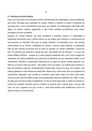 35
8 – Previna os Erros Futuros
Faça com que todos os envolvidos tomem conhecimento da reclamação e das providências
que foram tomadas para satisfazer ao cliente. Revise o sistema e oriente novamente as
pessoas para o novo procedimento que deve ser adotado. As reclamações não terão valor
algum se ficarem apenas registradas e não forem tomadas providências para serem
corrigidos os erros cometidos.
Quando um cliente reclama, ele está auxiliando a empresa crescer. A reclamação é
importante ferramenta que o cliente coloca ao seu dispor para melhorar a performance da
sua empresa no mercado. Para que se possa entender a reclamação como uma grande
oportunidade de se manter a fidelidade do cliente, é preciso saber separar a reclamação
feita do alto impacto emocional que se sofre ao atender um cliente insatisfeito. Lembre-se
que “os clientes que reclamam, apesar de tudo, não deixam de ser clientes” - é o que nos
ensina Moller & Barlow . Imagine se o caso tivesse acontecido com você. Como reagiria se
recebesse um produto defeituoso por parte de um fabricante que se recusasse aceitar a sua
reclamação? Receba a reclamação colocando-se no lugar do cliente. Muitas pessoas, por
falta de um pouco mais de cultura , não sabem como se dirigir a um balcão para reclamar e
logo vão gritando, xingando, desrespeitando o balconista. O que vai trazer, sem dúvida, uma
reação agressiva e até violenta por parte dele. Neste caso, deve haver todo um programa de
treinamento adequado, que oriente ao vendedor para saber tratar de casos como este.
Como diz John Davis da IBM na pag. 22 da publicação American Salesman de 1990, “o pulo
do gato para as boas vendas é estabelecer um fluxo ininterrupto entre a mente do cliente e o
ouvido do vendedor. Quando você se mantém na pista do que o cliente quer e do que não
quer, do que o agrada e do que o irrita e você pode ajustar suas referências e ficar um
passo à frente da concorrência”.
 