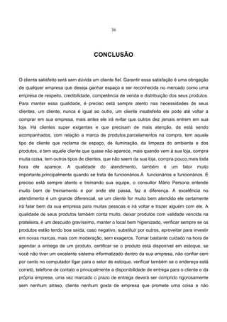 36
CONCLUSÃO
O cliente satisfeito será sem dúvida um cliente fiel. Garantir essa satisfação é uma obrigação
de qualquer empresa que deseja ganhar espaço e ser reconhecida no mercado como uma
empresa de respeito, credibilidade, competência de venda e distribuição dos seus produtos.
Para manter essa qualidade, é preciso está sempre atento nas necessidades de seus
clientes, um cliente, nunca é igual ao outro, um cliente insatisfeito ele pode até voltar a
comprar em sua empresa, mais antes ele irá evitar que outros dez jamais entrem em sua
loja. Há clientes super exigentes e que precisam de mais atenção, de está sendo
acompanhados, com relação a marca de produtos,parcelamentos na compra, tem aquele
tipo de cliente que reclama de espaço, de iluminação, da limpeza do ambiente e dos
produtos, e tem aquele cliente que quase não aparece, mais quando vem à sua loja, compra
muita coisa, tem outros tipos de clientes, que não saem da sua loja, compra pouco,mais toda
hora ele aparece. A qualidade do atendimento, também é um fator muito
importante,principalmente quando se trata de funcionários.À funcionários e funcionários. É
preciso está sempre atento e treinando sua equipe, o consultor Mário Persona entende
muito bem de treinamento e por onde ele passa, faz a diferença. A excelência no
atendimento é um grande diferencial, se um cliente for muito bem atendido ele certamente
irá falar bem da sua empresa para muitas pessoas e irá voltar e trazer alguém com ele. A
qualidade de seus produtos também conta muito, deixar produtos com validade vencida na
prateleira, é um descuido gravíssimo, manter o local bem higienizado, verificar sempre se os
produtos estão tendo boa saída, caso negativo, substituir por outros, aproveitar para investir
em novas marcas, mais com moderação, sem exageros. Tomar bastante cuidado na hora de
agendar a entrega de um produto, certificar se o produto está disponível em estoque, se
você não tiver um excelente sistema informatizado dentro da sua empresa, não confiar cem
por cento no computador ligar para o setor de estoque, verificar também se o endereço está
correto, telefone de contato e principalmente a disponibilidade de entrega para o cliente e da
própria empresa, uma vez marcado o prazo de entrega deverá ser comprido rigorosamente
sem nenhum atraso, cliente nenhum gosta de empresa que promete uma coisa e não
 