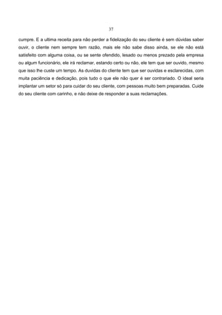 37
cumpre. E a ultima receita para não perder a fidelização do seu cliente é sem dúvidas saber
ouvir, o cliente nem sempre tem razão, mais ele não sabe disso ainda, se ele não está
satisfeito com alguma coisa, ou se sente ofendido, lesado ou menos prezado pela empresa
ou algum funcionário, ele irá reclamar, estando certo ou não, ele tem que ser ouvido, mesmo
que isso lhe custe um tempo. As duvidas do cliente tem que ser ouvidas e esclarecidas, com
muita paciência e dedicação, pois tudo o que ele não quer é ser contrariado. O ideal seria
implantar um setor só para cuidar do seu cliente, com pessoas muito bem preparadas. Cuide
do seu cliente com carinho, e não deixe de responder a suas reclamações.
 