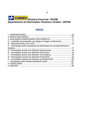 42
Diretoria Comercial - DICOM
Departamento de Informações, Pesquisa e Análise - DEPAN
ÍNDICE
1. APRESENTAÇÃO....................................................................................... 03
2. RESULTADO GERAL ................................................................................ 07
3. AVALIAÇÃO CONSOLIDADA POR ATRIBUTO ........................................ 11
A – Avaliação da percepção em relação à Imagem Institucional ................... 11
B – Relacionamento com a ECT .................................................................... 15
C – Percepções sobre operadores de distribuição de correspondências e
logística........................................................................................................... 17
D – Percepções quanto aos Atributos Operacionais ..................................... 19
E – Percepções quanto aos Atributos Comerciais ......................................... 24
F – Percepções quanto aos Atributos Tecnológicos ...................................... 29
G – Percepções quanto aos Atributos Financeiros ........................................ 34
H – Percepções quanto aos Atributos de Atendimento ................................. 38
I – Percepções sobre Responsabilidade Social............................................. 46
4. CONCLUSÃO ............................................................................................ 52
5. ANEXOS..................................................................................................... 58
 