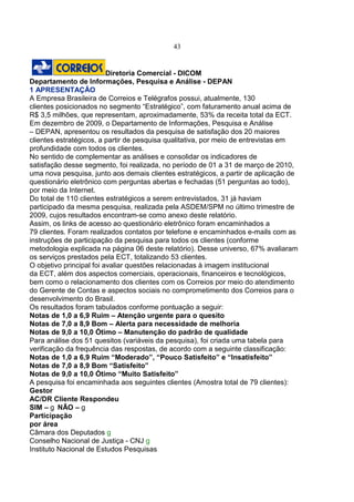 43
Diretoria Comercial - DICOM
Departamento de Informações, Pesquisa e Análise - DEPAN
1 APRESENTAÇÃO
A Empresa Brasileira de Correios e Telégrafos possui, atualmente, 130
clientes posicionados no segmento “Estratégico”, com faturamento anual acima de
R$ 3,5 milhões, que representam, aproximadamente, 53% da receita total da ECT.
Em dezembro de 2009, o Departamento de Informações, Pesquisa e Análise
– DEPAN, apresentou os resultados da pesquisa de satisfação dos 20 maiores
clientes estratégicos, a partir de pesquisa qualitativa, por meio de entrevistas em
profundidade com todos os clientes.
No sentido de complementar as análises e consolidar os indicadores de
satisfação desse segmento, foi realizada, no período de 01 a 31 de março de 2010,
uma nova pesquisa, junto aos demais clientes estratégicos, a partir de aplicação de
questionário eletrônico com perguntas abertas e fechadas (51 perguntas ao todo),
por meio da Internet.
Do total de 110 clientes estratégicos a serem entrevistados, 31 já haviam
participado da mesma pesquisa, realizada pela ASDEM/SPM no último trimestre de
2009, cujos resultados encontram-se como anexo deste relatório.
Assim, os links de acesso ao questionário eletrônico foram encaminhados a
79 clientes. Foram realizados contatos por telefone e encaminhados e-mails com as
instruções de participação da pesquisa para todos os clientes (conforme
metodologia explicada na página 06 deste relatório). Desse universo, 67% avaliaram
os serviços prestados pela ECT, totalizando 53 clientes.
O objetivo principal foi avaliar questões relacionadas à imagem institucional
da ECT, além dos aspectos comerciais, operacionais, financeiros e tecnológicos,
bem como o relacionamento dos clientes com os Correios por meio do atendimento
do Gerente de Contas e aspectos sociais no comprometimento dos Correios para o
desenvolvimento do Brasil.
Os resultados foram tabulados conforme pontuação a seguir:
Notas de 1,0 a 6,9 Ruim – Atenção urgente para o quesito
Notas de 7,0 a 8,9 Bom – Alerta para necessidade de melhoria
Notas de 9,0 a 10,0 Ótimo – Manutenção do padrão de qualidade
Para análise dos 51 quesitos (variáveis da pesquisa), foi criada uma tabela para
verificação da frequência das respostas, de acordo com a seguinte classificação:
Notas de 1,0 a 6,9 Ruim “Moderado”, “Pouco Satisfeito” e “Insatisfeito”
Notas de 7,0 a 8,9 Bom “Satisfeito”
Notas de 9,0 a 10,0 Ótimo “Muito Satisfeito”
A pesquisa foi encaminhada aos seguintes clientes (Amostra total de 79 clientes):
Gestor
AC/DR Cliente Respondeu
SIM – NÃO –
Participação
por área
Câmara dos Deputados
Conselho Nacional de Justiça - CNJ
Instituto Nacional de Estudos Pesquisas
 