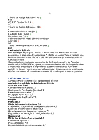 46
Tribunal de Justiça do Estado – RS
63%
CELESC Distribuição S.A.
SC
Tribunal de Justiça do Estado – SC
-
Elektro Eletricidade e Serviços
Fundação João Paulo II
Magazine Luiza S.A.
Santuário Nacional Nossa Senhora Conceição
Aparecida
SPI
Tecnol - Tecnologia Nacional e Óculos Ltda.
80%
• Metodologia Aplicada
Para realização da pesquisa, o DEPAN obteve uma lista dos clientes a serem
pesquisados e seus respectivos contatos. A relação foi encaminhada e validada pelo
Departamento de Vendas – DEVEN, por meio de verificação junto aos Gerentes de
Contas Especiais.
Os contatos foram realizados pela equipe da Gerência Corporativa de Pesquisa
de Mercado – GEPM/DEPAN, que repassaram aos clientes orientações gerais sobre
a importância em participar e responder ao questionário eletrônico. Após esse
contato, os clientes receberam um e-mail contendo o link de acesso ao questionário
eletrônico e maiores informações em caso de dificuldades para acessar a pesquisa.
2 RESULTADO GERAL
As médias finais das notas estão apresentadas a seguir:
Avaliação Consolidada da Satisfação do Cliente
Atributos Nota Sinal
Confiabilidade nos Correios 7,7
Sentimento de Orgulho dos Correios 7,4
Parceria com os Correios 7,5
Divulgação de Produtos 7,7
Transparência dos Correios 7,8
Imagem
Institucional
Média da Imagem Institucional 7,6
Cumprimento dos prazos de entrega estabelecidos 7,0
Estado de preservação dos objetos 8,4
Garantia na entrega das correspondências 7,9
Regularidade na prestação do serviço de coleta 8,3
Operacional
Média dos Atributos Operacionais 7,9
Contrato em vigência 7,7
Preços praticados 7,0
Disponibilidade de produtos e serviços 7,7
 