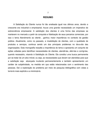 5
RESUMO
A Satisfação do Cliente nunca foi tão analisada igual nos últimos anos, devido a
crescente era industrial e empresarial, houve uma grande necessidade um imperativo de
sobrevivência empresarial. A satisfação dos clientes é uma forma das empresas se
manterem no mercado a partir da conquista e fidelização de seus parceiros comerciais, por
isso o tema Atendimento ao cliente , ganhou maior importância no contexto da gestão
pública. Atualmente, como no passado, a insatisfação de clientes, com a qualidade de
produtos e serviços, continua sendo um dos principais problemas no dia-a-dia das
organizações. Esta monografia ressalta a importância do tema e apresenta um conjunto de
ações voltadas para identificar necessidades de clientes, atendê-las, aferi-las e corrigi-las,
quando necessário, visando à Satisfação do Cliente. Ela constitui uma busca permanente
por se tratar de um alvo móvel, ou seja, as necessidades que devem ser atendidas para que
a satisfação seja alcançada mudando permanentemente e também apresentando um
caráter de subjetividade, na medida em que estão relacionadas com o sentimento das
pessoas. Daí a exploração do problema por meio de pesquisa bibliográfica com vistas a
torná-lo mais explícito e a minimizá-lo.
 