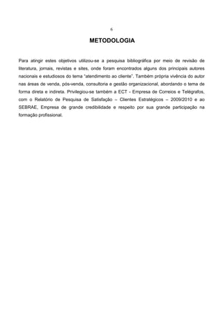 6
METODOLOGIA
Para atingir estes objetivos utilizou-se a pesquisa bibliográfica por meio de revisão de
literatura, jornais, revistas e sites, onde foram encontrados alguns dos principais autores
nacionais e estudiosos do tema “atendimento ao cliente”. Também própria vivência do autor
nas áreas de venda, pós-venda, consultoria e gestão organizacional, abordando o tema de
forma direta e indireta. Privilegiou-se também a ECT - Empresa de Correios e Telégrafos,
com o Relatório de Pesquisa de Satisfação – Clientes Estratégicos – 2009/2010 e ao
SEBRAE, Empresa de grande credibilidade e respeito por sua grande participação na
formação profissional.
 