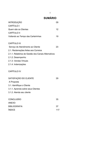 7
SUMÁRIO
INTRODUÇÃO 09
CAPÍTULO I
Quem são os Clientes 12
CAPÍTULO II
Voltando ao Tempo das Carteirinhas 19
CAPÍTULO III
Serviço de Atendimento ao Cliente 23
2.1. Reclamações feitas aos Correios
2.1.1. Relatórios de Gestão dos Canais Alternativos
2.1.2. Desempenho
2.1.3. Vendas Virtuais
2.1.4. Indenizações
CAPÍTULO IV
SATISFAÇÃO DO CLIENTE 29
A Proposta
3.1. Identifique o Cliente
3.1.1. Aprenda sobre seus Clientes
3.1.2. Atenda seu cliente
CONCLUSÃO 35
ANEXO
BIBLIOGRAFIA 37
ÍNDICE 117
 
