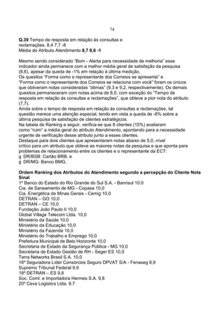 74
Q.39 Tempo de resposta em relação às consultas e
reclamações. 8,4 7,7 -8
Média do Atributo Atendimento 8,7 8,6 -1
Mesmo sendo considerado “Bom - Alerta para necessidade de melhoria” esse
indicador ainda permanece com a melhor média geral de satisfação da pesquisa
(8,6), apesar da queda de -1% em relação à última medição.
Os quesitos “Forma como o representante dos Correios se apresenta” e
“Forma como o representante dos Correios se relaciona com você” foram os únicos
que obtiveram notas consideradas “ótimas” (9,3 e 9,2, respectivamente). Os demais
quesitos permaneceram com notas acima de 8,0, com exceção do “Tempo de
resposta em relação às consultas e reclamações”, que obteve a pior nota do atributo
(7,7).
Ainda sobre o tempo de resposta em relação às consultas e reclamações, tal
questão merece uma atenção especial, tendo em vista a queda de -8% sobre a
última pesquisa de satisfação de clientes estratégicos.
Na tabela de Ranking a seguir, verifica-se que 8 clientes (15%) avaliaram
como “ruim” a média geral do atributo Atendimento, apontando para a necessidade
urgente de verificação desse atributo junto a esses clientes.
Destaque para dois clientes que apresentaram notas abaixo de 5,0, nível
crítico para um atributo que obteve as maiores notas da pesquisa e que aponta para
problemas de relacionamento entre os clientes e o representante da ECT:
DR/BSB: Cartão BRB; e
DR/MG: Banco BMG.
Ordem Ranking dos Atributos do Atendimento segundo a percepção do Cliente Nota
Sinal
1º Banco do Estado do Rio Grande do Sul S.A. - Banrisul 10,0
Cia. de Saneamento de MG - Copasa 10,0
Cia. Energética de Minas Gerais - Cemig 10,0
DETRAN – GO 10,0
DETRAN – CE 10,0
Fundação João Paulo II 10,0
Global Village Telecom Ltda. 10,0
Ministério da Saúde 10,0
Ministério da Educação 10,0
Ministério da Fazenda 10,0
Ministério do Trabalho e Emprego 10,0
Prefeitura Municipal de Belo Horizonte 10,0
Secretaria de Estado da Segurança Pública - MG 10,0
Secretaria de Estado Gestão de RH - Seger ES 10,0
Terra Networks Brasil S.A. 10,0
16º Seguradora Líder Consórcios Seguro DPVAT S/A - Fenaseg 9,9
Supremo Tribunal Federal 9,9
18º DETRAN – ES 9,8
Soc. Coml. e Importadora Hermes S.A. 9,8
20º Ceva Logistics Ltda. 9,7
 