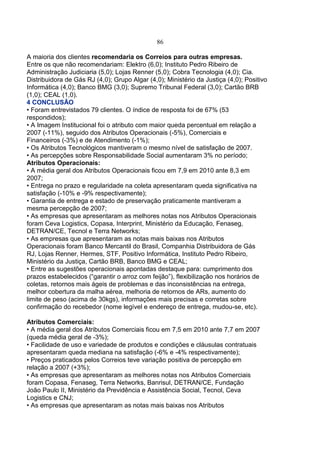 86
A maioria dos clientes recomendaria os Correios para outras empresas.
Entre os que não recomendariam: Elektro (6,0); Instituto Pedro Ribeiro de
Administração Judiciaria (5,0); Lojas Renner (5,0); Cobra Tecnologia (4,0); Cia.
Distribuidora de Gás RJ (4,0); Grupo Algar (4,0); Ministério da Justiça (4,0); Positivo
Informática (4,0); Banco BMG (3,0); Supremo Tribunal Federal (3,0); Cartão BRB
(1,0); CEAL (1,0).
4 CONCLUSÃO
• Foram entrevistados 79 clientes. O índice de resposta foi de 67% (53
respondidos);
• A Imagem Institucional foi o atributo com maior queda percentual em relação a
2007 (-11%), seguido dos Atributos Operacionais (-5%), Comerciais e
Financeiros (-3%) e de Atendimento (-1%);
• Os Atributos Tecnológicos mantiveram o mesmo nível de satisfação de 2007.
• As percepções sobre Responsabilidade Social aumentaram 3% no período;
Atributos Operacionais:
• A média geral dos Atributos Operacionais ficou em 7,9 em 2010 ante 8,3 em
2007;
• Entrega no prazo e regularidade na coleta apresentaram queda significativa na
satisfação (-10% e -9% respectivamente);
• Garantia de entrega e estado de preservação praticamente mantiveram a
mesma percepção de 2007;
• As empresas que apresentaram as melhores notas nos Atributos Operacionais
foram Ceva Logistics, Copasa, Interprint, Ministério da Educação, Fenaseg,
DETRAN/CE, Tecnol e Terra Networks;
• As empresas que apresentaram as notas mais baixas nos Atributos
Operacionais foram Banco Mercantil do Brasil, Companhia Distribuidora de Gás
RJ, Lojas Renner, Hermes, STF, Positivo Informática, Instituto Pedro Ribeiro,
Ministério da Justiça, Cartão BRB, Banco BMG e CEAL;
• Entre as sugestões operacionais apontadas destaque para: cumprimento dos
prazos estabelecidos (“garantir o arroz com feijão”), flexibilização nos horários de
coletas, retornos mais ágeis de problemas e das inconsistências na entrega,
melhor cobertura da malha aérea, melhoria de retornos de ARs, aumento do
limite de peso (acima de 30kgs), informações mais precisas e corretas sobre
confirmação do recebedor (nome legível e endereço de entrega, mudou-se, etc).
Atributos Comerciais:
• A média geral dos Atributos Comerciais ficou em 7,5 em 2010 ante 7,7 em 2007
(queda média geral de -3%);
• Facilidade de uso e variedade de produtos e condições e cláusulas contratuais
apresentaram queda mediana na satisfação (-6% e -4% respectivamente);
• Preços praticados pelos Correios teve variação positiva de percepção em
relação a 2007 (+3%);
• As empresas que apresentaram as melhores notas nos Atributos Comerciais
foram Copasa, Fenaseg, Terra Networks, Banrisul, DETRAN/CE, Fundação
João Paulo II, Ministério da Previdência e Assistência Social, Tecnol, Ceva
Logistics e CNJ;
• As empresas que apresentaram as notas mais baixas nos Atributos
 