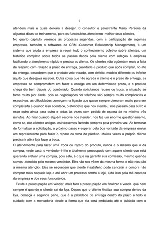 9
atendem mais e quais deixam a desejar. O consultor e palestrante Mario Persona dá
algumas dicas de treinamento, para os funcionários atenderem melhor seus clientes.
No quarto capitulo veremos as propostas sugeridas, com a participação de algumas
empresas, também o softwares de CRM (Customer Relationship Management), é um
sistema que ajuda a empresa a reunir todo o conhecimento coletivo sobre clientes, um
histórico completo sobre todos os passos dados pelo cliente com relação à empresa
facilitando o atendimento rápido e preciso ao cliente. Os clientes não agüentam mais a falta
de respeito com relação a prazo de entrega, qualidade e produto que após comprar, no ato
da entrega, descobrem que o produto veio trocado, com defeito, modelo diferente ou inferior
àquilo que desejava receber. Outra coisa que não agrada o cliente é o prazo de entrega, as
empresas se comprometem em fazer a entrega em um determinado prazo, e o produto
chega dia bem depois do combinado. Quando solicitamos reparo ou troca, a situação se
torna muito pior ainda, pois as negociações por telefone são sempre muito complicadas e
exaustivas, as dificuldades começam na ligação que quase sempre demoram muito para ser
completada e quando isso acontece, o atendente que nos atendeu, nos passam para outro e
esse outro ainda para outro e todas às vezes com pedido de espera de no mínimo três
minutos. Ao final quando alguém resolve nos atender, nos faz um enorme questionamento,
como se, nós clientes antigos, estivéssemos fazendo compras pela primeira vez. Ao terminar
de formalizar a solicitação, o próximo passo é esperar pela boa vontade da empresa enviar
um representante para fazer o reparo ou troca do produto. Muitas vezes o próprio cliente
precisa ir até a loja fazer a troca.
O atendimento para fazer uma troca ou reparo do produto, nunca é o mesmo que o da
compra, neste caso, o vendedor é frio e totalmente preocupado com aquele cliente que está
querendo efetuar uma compra, pois este, é o que irá garantir sua comissão, mesmo quando
somos atendido pelo mesmo vendedor. Eles não nos vêem da mesma forma e não nos dão
a mesma atenção. Eles se esquecem que cliente insatisfeito pode cancelar a compra não
comprar mais naquela loja e até abrir um processo contra a loja, tudo isso pela má conduta
da empresa e dos seus funcionários.
Existe a preocupação em vender, mais falta a preocupação em finalizar a venda, que nem
sempre é quando o cliente sai da loja. Depois que o cliente finaliza sua compra dentro da
loja, começa a segunda parte, que é a prioridade de entrega dentro do prazo e todo o
cuidado com a mercadoria desde a forma que ela será embalada até o cuidado com o
 