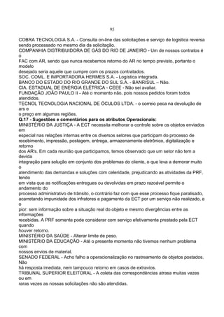95
COBRA TECNOLOGIA S.A. - Consulta on-line das solicitações e serviço de logistica reversa
sendo processado no mesmo dia da solicitação.
COMPANHIA DISTRIBUIDORA DE GÁS DO RIO DE JANEIRO - Um de nossos contratos é
o
FAC com AR, sendo que nunca recebemos retorno do AR no tempo previsto, portanto o
modelo
desejado seria aquele que cumpre com os prazos contratados.
SOC. COML. E IMPORTADORA HERMES S.A. - Logística integrada.
BANCO DO ESTADO DO RIO GRANDE DO SUL S.A. - BANRISUL – Não.
CIA. ESTADUAL DE ENERGIA ELÉTRICA - CEEE - Não sei avaliar.
FUNDAÇÃO JOÃO PAULO II - Até o momento não, pois nossos pedidos foram todos
atendidos.
TECNOL TECNOLOGIA NACIONAL DE ÓCULOS LTDA. - o correio peca na devolução de
ars e
o preço em algumas regiões.
Q.17 - Sugestões e comentários para os atributos Operacionais:
MINISTÉRIO DA JUSTIÇA - A ECT necessita melhorar o controle sobre os objetos enviados
em
especial nas relações internas entre os diversos setores que participam do processo de
recebimento, impressão, postagem, entrega, armazenamento eletrônico, digitalização e
retorno
dos AR's. Em cada reunião que participamos, temos observado que um setor não tem a
devida
integração para solução em conjunto dos problemas do cliente, o que leva a demorar muito
o
atendimento das demandas e soluções com celeridade, prejudicando as atividades da PRF,
tendo
em vista que as notificações entregues ou devolvidas em prazo razoável permite o
andamento do
processo administrativo de trânsito, o contrário faz com que esse processo fique paralisado,
acarretando impunidade dos infratores e pagamento da ECT por um serviço não realizado, e
o
pior: sem informação sobre a situação real do objeto e mesmo divergências entre as
informações
recebidas. A PRF somente pode considerar com serviço efetivamente prestado pela ECT
quando
houver retorno.
MINISTÉRIO DA SAÚDE - Alterar limite de peso.
MINISTÉRIO DA EDUCAÇÃO - Até o presente momento não tivemos nenhum problema
com
nossos envios de material.
SENADO FEDERAL - Acho falho a operacionalização no rastreamento de objetos postados.
Não
há resposta imediata, nem tampouco retorno em casos de extravios.
TRIBUNAL SUPERIOR ELEITORAL - A coleta das correspondências atrasa muitas vezes
ou em
raras vezes as nossas solicitações não são atendidas.
 
