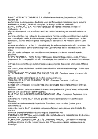 96
BANCO MERCANTIL DO BRASIL S.A. - Melhoria nas informações prestadas (SRO),
relatório de
performance e orientação aos Carteiros sobre confirmação do recebedor (nome legível e
endereço de entrega), temos reclamações de entrega em locais incorretos.
BANCO TRIÂNGULO S.A. - O setor de produção de visores e malotes precisa ser
melhorado. Há
alguns casos que os novos malotes demoram muito a ser entregues e quando cobramos
pela
demora o cliente é mal visto pela área operacional (temos e-mails que relatam isto). A área
responsável pela produção de cartões de postagem demora muito para enviar os cartões
solicitados, assim o Tribanco perde operações por este atraso. As vezes os cartões vem
com
erros ou vem faltando cartões do lote solicitado. As reclamações também são constantes. Se
somos considerados como "clientes especiais", gostaríamos de ser tratados assim, com
maior
atenção e principalmente maior rapidez na resolução de problemas e na entrega de
produtos.
GRUPO ALGAR S.A. - Tenho 1.365 evidências de documentos postados, cujos AR's não
retornaram. As correspondências são postadas por esta modalidade para que comprovemos
a
entrega do documento para evitar atrasos nos pagamentos das contas telefônicas. O fato é
que
tive o custo, mas não obtive o benefício ofertado nesta modalidade de entrega... Como serei
restituído?
SECRETARIA DE ESTADO DA SEGURANÇA PÚBLICA - Gentileza lançar no mesmo dia
da
coleta os objetos no SRO para um melhor acompanhamento.
TRIBUNAL DE JUSTIÇA DO ESTADO DE MG - O serviço Remessa Local com
Comprovação de
Entrega tem se mostrado ineficaz devido a não devolução dos comprovantes de entrega,
gerando
retrabalho e custo. Os Avisos de Recebimento tem apresentado grande atraso no retorno e
também tem se extraviado com freqüência.
BLUE STAR SUL INTERMEDIAÇÃO DE NEGÓCIOS LTDA. - No serviço Registrado com
AR a
deficiência no retorno do AR é muito grande e mesmo com reclamações contínuas os
Correios
não valorizam este serviço tão importante. Possui um custo razoável ( maior que a
concorrência )
mas o não retorno do AR em prazos estipulados faz com que o serviço seja limitado. Os
correios
deveriam criar ferramentas de qualidade para o retorno do AR.
POSITIVO INFORMÁTICA - A informação não é detalhada como necessitamos. Os Correios
possuem padrões não alteráveis.
COMPANHIA DISTRIBUIDORA DE GÁS DO RIO DE JANEIRO - Um de nossos maiores
problema consiste em não receber retorno dos AR's postados. Nossa sugestão seria de
investigar
 
