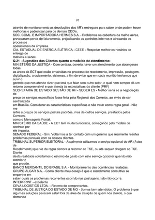 97
através de monitoramento as devoluções dos AR's entregues para saber onde podem haver
melhorias e padronizar para os demais CDD's.
SOC. COML. E IMPORTADORA HERMES S.A. - Problemas na cobertura da malha aérea,
provocaram perda de faturamento, prejudicando os controles internos e atrasando os
processos
operacionais da empresa.
CIA. ESTADUAL DE ENERGIA ELÉTRICA - CEEE - Respeitar melhor os horários de
entrega de
malotes e sedex.
Q.21 - Sugestões dos Clientes quanto a modelos de atendimento:
MINISTÉRIO DA JUSTIÇA - Com certeza, deveria haver um atendimento que abrangesse
todas
as áreas da ECT que estão envolvidas no processo de recebimento, impressão, postagem,
digitalização, arquivamento, sistemas, a fim de evitar que em cada reunião tenhamos que
ouvir o
gerente que nos atende dizer que terá que falar com outro setor, o qual nem sempre dá um
retorno compreensível e que atenda às expectativas do cliente (PRF)
SECRETARIA DE ESTADO GESTÃO DE RH - SEGER ES - Melhor seria se a negociação
de
preço de serviços específicos fosse feita pela Regional dos Correios, ao invés de ser
centralizada
em Brasília. Considerar as características específicas e não tratar como regra geral - Não
me
refiro a preços de serviços postais padrões, mas de outros serviços, prestados pelos
Correios,
como o Mensageria Postal.
MINISTÉRIO DA SAÚDE - A ECT tem muita burocracia, começando pelo modelo de
contrato por
ele imposta.
SENADO FEDERAL - Sim. Voltarmos a ter contato com um gerente que realmente resolva
problemas pontuais com os nossos clientes.
TRIBUNAL SUPERIOR ELEITORAL - Atualmente utilizamos o serviço opcional do AR (Aviso
de
Recebimento) que via de regra demora a retornar ao TSE, ou até sequer chegam ao TSE.
Diante
desta realidade solicitamos o estorno do gasto com este serviço opcional quando não
atender o
que propõe.
BANCO MERCANTIL DO BRASIL S.A. - Monitoramento das ocorrências relatadas.
GRUPO ALGAR S.A. - Como cliente meu desejo é que o atendimento consultivo se
empenhe em
saber quais os problemas recorrentes ocorrido nas postagens. Isto não ocorre.
INTERPRINT - excelente
CEVA LOGISTICS LTDA. - Retorno de comprovantes.
TRIBUNAL DE JUSTIÇA DO ESTADO DE MG - Somos bem atendidos. O problema é que
algumas soluções parecem estar fora da área de atuação de quem nos atende, o que
demanda
 