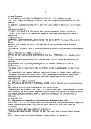 98
tempo e desgaste.
BLUE STAR SUL INTERMEDIAÇÃO DE NEGÓCIOS LTDA. - Nada a declarar.
DEPT.º DE TRÂNSITO DO PR - DETRAN - Sim, se a pesquisa de documentos em posta
restante
nas agências pudesse ser feito através do nome ou do endereço do usuário, quando este
não
está de posse do A.R.
POSITIVO INFORMÁTICA - Em nossa área realizamos apenas gestão operacional.
COBRA TECNOLOGIA S.A. - O contato é sempre difícil e se existe algum problema a
resolução é
sempre demorada.
COMPANHIA DISTRIBUIDORA DE GÁS DO RIO DE JANEIRO - Temos um Gerente de
Contas
presente, mas que não tem autonomia para solução de problemas, quanto aos seus
Superiores
são ausentes. No nosso caso, já solicitamos várias reuniões com superior de nosso Gerente
de
Contas, mas ele nunca pode nos atender.
BANCO DO ESTADO DO RIO GRANDE DO SUL S.A. - BANRISUL - Em relação ao item
18, a
clausula referente ao pagamento de multa por perda ou roubo de sedex é infinitamente
menor do
que gastamos com as publicações em jornais. No primeiro contrato e nas 3 ou 4
prorrogações, o
valor pago pelos correios mesmo não cubrindo os custos de publicações, era bem mais
justo.
Fora os custos com a imagem do banco e perda de clientes em função destes problemas.
Também o pagamento das multas mesmo sem fraude deveriam ser pagas, pois hoje só
recebemos caso houver a comprovação da fraude. Mesmo sem fraude os custos
administrativos
e de publicações são os mesmos.
CIA. ESTADUAL DE ENERGIA ELÉTRICA - CEEE - Melhor atendimento à nossa demanda
na
área jurídica, pois ela é alta e trabalhamos com prazos rígidos.
TERRA NETWORKS BRASIL S.A. - Não, o modelo imposto pelos Correios esta funcionando
com excelência em muito devido ao gerente comercial que nos atende. Não temos qualquer
reclamação, bem pelo contrário. O Peri, é pró-ativo e muito ágil em obter retornos ou
melhorias
em nosso serviço.
Q.22 - Sugestões e comentários em relação aos atributos comerciais:
MINISTÉRIO DA JUSTIÇA - Deve haver maior facilidade de diálogo entre clientes de grande
porte e representantes da ECT que tenham poder de decisão, bem como poder de
conciliação
entre os setores da ECT que participam do processo.
TRIBUNAL DE JUSTIÇA DO ESTADO DO ES - Por vezes para entendermos os serviços
que
estão inclusos nos contratos não há clareza da real função daquele serviço.
 