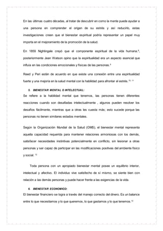 En las últimas cuatro décadas, al tratar de descubrir en como la mente puede ayudar a
una persona en comprender el origen de su estrés y así reducirlo, estas
investigaciones creen que el bienestar espiritual podría representar un papel muy
importa en el mejoramiento de la promoción de la salud.
En 1859 Nightingale creyó que el componente espiritual de la vida humana.8
,
posteriormente Jean Watson opino que la espiritualidad era un aspecto esencial que
influía en las condiciones emocionales y físicas de las personas.9
Reed y Peri están de acuerdo en que existe una conexión entre una espiritualidad
fuerte y una mejoría en la salud mental con la habilidad para afrontar el estrés.10, 11
5. BIENESTAR MENTAL O INTELECTUAL:
Se refiere a la habilidad mental que tenemos, las personas tienen diferentes
reacciones cuando son desafiadas intelectualmente , algunos pueden resolver los
desafíos fácilmente, mientras que a otras les cuesta más; esto sucede porque las
personas no tienen similares estados mentales.
Según la Organización Mundial de la Salud (OMS), el bienestar mental representa
aquella capacidad requerida para mantener relaciones armoniosas con los demás,
satisfacer necesidades instintivas potencialmente en conflicto, sin lesionar a otras
personas y ser capaz de participar en las modificaciones positivas del ambiente físico
y social. 12
Toda persona con un apropiado bienestar mental posee un equilibrio interior,
intelectual y afectivo. El individuo vive satisfecho de sí mismo, se siente bien con
relación a las demás personas y puede hacer frente a las exigencias de la vida.
6. BIENESTAR ECONOMICO:
El bienestar financiero se logra a través del manejo correcto del dinero. Es un balance
entre lo que necesitamos y lo que queremos, lo que gastamos y lo que tenemos.12
 