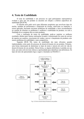 4. Teste de Usabilidade
        O teste de usabilidade é um processo no qual participantes representativos
avaliam o grau que um produto se encontra em relação a critérios específicos de
usabilidade [RUB 94].
        O referido teste pode servir para diferentes propósitos que envolvem tipos de
tarefas, medidas de performance e disposição de escalas, entrevistas ou inspeções a
serem aplicadas, buscando encontrar problemas de usabilidade e fazer recomendações
no sentido de eliminar os problemas e melhorar a usabilidade do produto, ou com a
finalidade de se comparar dois ou mais produtos.
        Com a realização de testes de usabilidade, pode-se registrar os melhores
resultados obtidos para futuras realizações levando à minimização do custo do serviço
de suporte aos usuários, crescimento de vendas e prever o lançamento de produtos com
menos problemas de usabilidade e mais competitivos.
        Segundo [RUB 94], testes de usabilidade são mais eficientes quando
implementados como parte do processo de desenvolvimento de um produto. Portanto,
uma forma interessante de determinar os tipos de testes é através do ciclo de vida de
desenvolvimento de um produto. Desta forma, se alguma deficiência é perdida em um
teste, um outro ciclo de teste oferece a oportunidade para identificar esta deficiência. Os
tipos de teste são apresentados logo a seguir e ilustrados na FIGURA 1:




                             Fig. 1) Ciclo de vida de desenvolvimento de um produto.




                                                    11
 