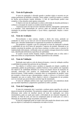4.1.   Teste de Exploração
       O teste de exploração é efetuado quando o produto ainda se encontra em um
estágio preliminar de definição e desenho. Neste estágio, o perfil do usuário e a análise
de tarefas provavelmente estarão definidos. A fase de especificação poderá estar
completa e a fase desenho estará apenas começando.
       O objetivo do teste de exploração é avaliar a efetividade do desenho preliminar e
conhecer a concepção do usuário ou modelo mental do produto.
        O processo para este tipo de teste é bastante informal, interagindo o participante
e o avaliador. Uma representação do software pode ser realizada através de uma
simulação do protótipo representando o layout básico, organização, funções e macro
operações.

4.2.   Teste de Avaliação
         Provavelmente o mais comum, simples e direto dos testes, podendo ser
conduzido no início ou no meio do ciclo de desenvolvimento do produto, geralmente
depois que o desenho fundamental ou organização do produto foi estabelecido.
         Seu propósito é expandir o que foi conseguido no teste de exploração avaliando
a usabilidade em um nível baixo de operações e aspectos do produto. Baseando-se no
modelo conceitual do produto, este teste busca examinar e avaliar como o conceito foi
implementado efetivamente, verificando como um usuário consegue desenvolver tarefas
reais, identificando deficiências específicas de usabilidade.
         O usuário executa tarefas bastante simples caminhando entre as telas onde é
dada mais ênfase ao comportamento. Medidas quantitativas são coletadas.

4.3.   Teste de Validação
        Realizado mais tarde no ciclo de desenvolvimento, o teste de validação certifica
a usabilidade do produto bem próximo de sua liberação.
        Seu objetivo é verificar como o produto se enquadra em relação a padrões de
usabilidade, padrões de performance e padrões históricos. Esses padrões são originados
dos objetivos de usabilidade definidos no começo do projeto através de inspeções de
mercado, entrevistas com usuários ou simplesmente suposições da equipe de
desenvolvimento. Valida também a interação entre os componentes do produto, como
por exemplo, a forma em que a documentação, a ajuda, o software e o hardware estão
integrados uns com os outros. Outro objetivo é prever o lançamento de um produto
novo no mercado que possivelmente necessite logo de manutenção.
        O teste de validação enfatiza mais rigor experimental e de consistência desde
que seja dada importância a julgamentos quantitativos sobre o produto.

4.4.   Teste de Comparação
        O teste de comparação não é associado a nenhum ponto específico do ciclo de
desenvolvimento de um produto. Nos primeiros estágios, pode ser usado, para comparar
diferenças entre estilos de interface através do teste de exploração; nos ciclos
intermediários, pode ser usado para medir a efetividade de um elemento integrante da
interface; no final do ciclo, um teste de comparação pode ser usado para ve r como a
liberação de um produto atinge um produto concorrente.
        O teste de comparação pode ser usado como uma junção dos demais testes sendo
que seu objetivo é realização de comparações em todos os níveis.


                                             12
 
