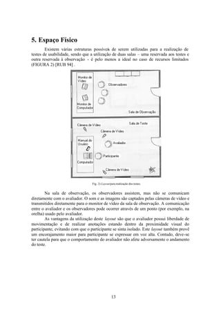 5. Espaço Físico
        Existem várias estruturas possíveis de serem utilizadas para a realização de
testes de usabilidade, sendo que a utilização de duas salas – uma reservada aos testes e
outra reservada à observação - é pelo menos a ideal no caso de recursos limitados
(FIGURA 2) [RUB 94] .




                                  Fig. 2) Layout para realização dos testes.


        Na sala de observação, os observadores assistem, mas não se comunicam
diretamente com o avaliador. O som e as imagens são captados pelas câmeras de vídeo e
transmitidos diretamente para o monitor de vídeo da sala de observação. A comunicação
entre o avaliador e os observadores pode ocorrer através de um ponto (por exemplo, na
orelha) usado pelo avaliador.
        As vantagens da utilização deste layout são que o avaliador possui liberdade de
movimentação e de realizar anotações estando dentro da proximidade visual do
participante, evitando com que o participante se sinta isolado. Este layout também provê
um encorajamento maior para participante se expressar em voz alta. Contudo, deve-se
ter cautela para que o comportamento do avaliador não afete adversamente o andamento
do teste.




                                                  13
 