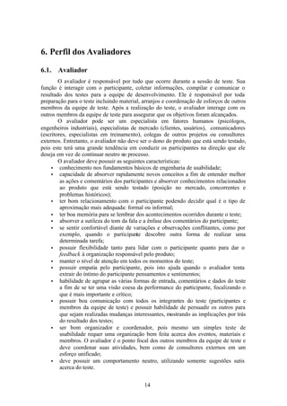 6. Perfil dos Avaliadores

6.1.   Avaliador
        O avaliador é responsável por tudo que ocorre durante a sessão de teste. Sua
função é interagir com o participante, coletar informações, compilar e comunicar o
resultado dos testes para a equipe de desenvolvimento. Ele é responsável por toda
preparação para o teste incluindo material, arranjos e coordenação de esforços de outros
membros da equipe de teste. Após a realização do teste, o avaliador interage com os
outros membros da equipe de teste para assegurar que os objetivos foram alcançados.
        O avaliador pode ser um especialista em fatores humanos (psicólogos,
engenheiros industriais), especialistas de mercado (clientes, usuários), comunicadores
(escritores, especialistas em treinamento), colegas de outros projetos ou consultores
externos. Entretanto, o avaliador não deve ser o dono do produto que está sendo testado,
pois este terá uma grande tendência em conduzir os participantes na direção que ele
deseja em vez de continuar neutro no processo.
        O avaliador deve possuir as seguintes características:
    • conhecimento nos fundamentos básicos de engenharia de usabilidade;
    • capacidade de absorver rapidamente novos conceitos a fim de entender melhor
         as ações e comentários dos participantes e absorver conhecimentos relacionados
         ao produto que está sendo testado (posição no mercado, concorrentes e
         problemas históricos);
    • ter bom relacionamento com o participante podendo decidir qual é o tipo de
         aproximação mais adequada: formal ou informal;
    • ter boa memória para se lembrar dos acontecimentos ocorridos durante o teste;
    • absorver a sutileza do tom da fala e a ênfase dos comentários do participante;
    • se sentir confortável diante de variações e observações conflitantes, como por
         exemplo, quando o participante descobre outra forma de realizar uma
         determinada tarefa;
    • possuir flexibilidade tanto para lidar com o participante quanto para dar o
         feedback à organização responsável pelo produto;
    • manter o nível de atenção em todos os momentos do teste;
    • possuir empatia pelo participante, pois isto ajuda quando o avaliador tenta
         extrair do íntimo do participante pensamentos e sentimentos;
    • habilidade de agrupar as várias formas de entrada, comentários e dados do teste
         a fim de se ter uma visão coesa da performance do participante, focalizando o
         que é mais importante e crítico;
    • possuir boa comunicação com todos os integrantes do teste (participantes e
         membros da equipe de teste) e possuir habilidade de persuadir os outros para
         que sejam realizadas mudanças interessantes, mostrando as implicações por trás
         do resultado dos testes;
    • ser bom organizador e coordenador, pois mesmo um simples teste de
         usabilidade requer uma organização bem feita acerca dos eventos, materiais e
         membros. O avaliador é o ponto focal dos outros membros da equipe de teste e
         deve coordenar suas atividades, bem como de consultores externos em um
         esforço unificado;
    • deve possuir um comportamento neutro, utilizando somente sugestões sutis
         acerca do teste.


                                            14
 