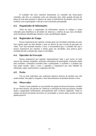 O avaliador não deve interferir diretamente no conteúdo das observações
coletadas, não deve se comportar como um educador, deve saber quando divergir do
plano de teste para alcançar o objetivo de expor as deficiências do produto, deve evitar
conflitos com o participante e não deve tirar conclusões precipitadas.

6.2.   Organizador de Informações
        Antes do teste, o organizador de informações nomeia os códigos a serem
utilizados para identificar as atividades de interesse e certifica de que estas atividades
serão facilmente identificadas durante o teste, possibilitando rapidez.

6.3.   Registrador do Tempo
       Pessoa responsável por registrar o tempo gasto nas atividades realizadas no teste.
Este registro pode ser feito durante o teste ou através de uma revisão da gravação em
vídeo. Caso seja realizado durante o teste, é recomendável que o avaliador não seja a
pessoa responsável por registrar o tempo gasto nas atividades, pois pode-se gerar
confusão devido à atenção que requer as atividades.

6.4.   Operador da Gravação
       Pessoa responsável por registrar imparcialmente tudo o que ocorre no teste
através das câmeras instaladas, incluindo comentários do participante, instruções dadas
pelo avaliador e interações ocorridas entre o participante, o avaliador e o produto que
está sendo testado. Após o teste, o operador é responsável por todo trabalho de
editoração, cópia, arquivamento e segurança das fitas.

6.5.   Perito
       Um ou mais indivíduos que conhecem aspectos técnicos do produto que está
sendo testado. Seu papel é assegurar o bom funcionamento do produto durante o teste.

6.6.   Observador
       Assiste o teste, podendo ser um membro da equipe de desenvolvimento, membro
de um outro projeto, um gerente etc. Observar a realização do teste por pessoas variadas
ajuda a organização imensamente, principalmente pelo feedback adquirido. Todas as
equipes de desenvolvimento deveriam ser encorajadas a assistir tantas sessões de teste
quanto possível.




                                             15
 