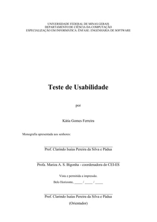 UNIVERSIDADE FEDERAL DE MINAS GERAIS
             DEPARTAMENTO DE CIÊNCIA DA COMPUTAÇÃO
  ESPECIALIZAÇÃO EM INFORMÁTICA: ÊNFASE: ENGENHARIA DE SOFTWARE




                   Teste de Usabilidade

                                       por



                             Kátia Gomes Ferreira


Monografia apresentada aos senhores:


                _____________________________________
                Prof. Clarindo Isaías Pereira da Silva e Pádua


          _____________________________________________
          Profa. Mariza A. S. Bigonha - coordenadora do CEI-ES

                           Vista e permitida a impressão.
                       Belo Horizonte, _____ / _____ / _____


                _____________________________________
                Prof. Clarindo Isaías Pereira da Silva e Pádua
                                  (Orientador)
 