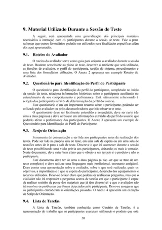 9. Material Utilizado Durante a Sessão de Teste
        A seguir, será apresentada uma generalização dos principais materiais
necessários à interação com os participantes durante a sessão de teste. Vale a pena
salientar que outros formulários poderão ser utilizados para finalidades específicas além
dos aqui apresentados.

9.1.   Roteiro do Avaliador
        O roteiro do avaliador serve como guia para orientar o avaliador durante a sessão
de teste. Bastante semelhante ao plano de teste, descreve o ambiente que será utilizado,
as funções do avaliador, o perfil do participante, tarefas do sistema, procedimentos e
uma lista dos formulários utilizados. O Anexo 2 apresenta um exemplo Roteiro do
Avaliador.

9.2.   Questionário para Identificação do Perfil do Participante
        O questionário para identificação do perfil do participante, completado no início
da sessão de teste, relaciona informações históricas sobre o participante auxiliando no
entendimento de seu comportamento e performance. Está intimamente relacionado à
seleção dos participantes através da determinação do perfil do usuário.
        Este questionário é em um importante resumo sobre o participante, podendo ser
utilizado pelo avaliador ou pelos desenvolvedores que irão observar o teste.
        O questionário deve ser facilmente entendido e preenchido, deve ser curto (de
uma a duas páginas) e deve se basear em informações extraídas do perfil do usuário que
poderão afetar a performance dos participantes. O Anexo 3 apresenta um exemplo de
Questionário para Identificação do Perfil do Participante.

9.3.   Script de Orientação
        Ferramenta de comunicação a ser lida aos participantes antes da realização dos
testes. Pode ser lido na própria sala de teste, em uma sala de espera ou em uma sala de
reuniões antes de ir para a sala de teste. Descreve o que irá acontecer durante a sessão
de teste possibilitando uma visão prévia aos participantes, deixando-os mais à vontade.
Neste documento, deve estar bem claro que o objeto a ser testado é o produto e não o
participante.
        Este documento deve ter de uma a duas páginas (a não ser que se trate de um
teste complexo) e deve utilizar uma linguagem mais profissional, entretanto amigável.
Deve conter uma apresentação sobre o avaliador, sobre o que será realizado, quais os
objetivos, a importância e o que se espera do participante, descrição dos equipamentos e
recursos utilizados. Deve-se deixar claro que podem ser realizadas perguntas, mas que o
avaliador não irá responder a perguntas acerca de tarefas em que o participante é capaz
de realizar sozinho de posse dos materiais que já têm disponível e que o avaliador não
irá resolver os problemas que forem detectados pelo participante. Deve-se assegurar que
os participantes entenderam as orientações passadas. O Anexo 4 apresenta um exemplo
de Script de Orientação.

9.4.   Lista de Tarefas
       A Lista de Tarefas, também conhecida como Cenário de Tarefas, é a
representação do trabalho que os participantes executam utilizando o produto que está

                                             20
 