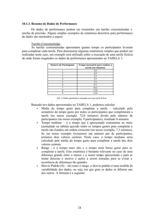 10.1.3. Resumo de Dados de Performance
        Os dados de performance podem ser resumidos em tarefas cronometradas e
tarefas de precisão. Alguns simples exemplos de estatística descritiva para performance
de dados são mostrados a seguir:

        Tarefas Cronometradas
        As tarefas cronometradas apresentam quanto tempo os participantes levaram
para completar cada tarefa. Para demonstrar algumas estatísticas simples que podem ser
realizadas neste caso, um exemplo será utilizado sobre a execução de uma tarefa fictícia
de onde foram resgatados os dados de performance apresentados na TABELA 1:

                      Número do Participante         Tempo necessário para realizar a
                                                          tarefa (em minutos)
                                 1                                  3,0
                                 2                                  4,9
                                 3                                  5,5
                                 4                                  5,5
                                 5                                  7,3
                                 6                                  9,3
                                 7                                 10,5
                                 8                                 13,0
                                 9                                 13,0

                           Tab. 1) Dados quantitativos baseados em uma tarefa fictícia.


       Baseado nos dados apresentados na TABELA 1, podemos calcular:
           • Média do tempo gasto para completar a tarefa – calculado pelo
              somatório do tempo gasto por todos os participantes que completaram a
              tarefa (no nosso exemplo, 72,0 minutos) divido pelo número de
              participantes (no nosso exemplo, 9 participantes), resultado 8 minutos.
           • Tempo mediano – é o tempo que é apresentado exatamente no meio
              (assinalado na tabela) qua ndo todos os tempos gastos para completar a
              tarefa são listados em ordem crescente (no nosso exemplo, 7,3 minutos).
              Se em nosso exemplo tivéssemos um número par de participantes,
              teríamos dois valores centrais. Neste caso, o tempo mediano seria
              calculado pela média do tempo gasto para completar a tarefa dos dois
              valores centrais.
           • Range - é o tempo mais alto e o tempo mais baixo gasto para se
              completar a tarefa. Esta estatística é bastante relevante no caso de uma
              diferença grande entre o menor e o maior tempo apresentado e para se
              tentar detectar o motivo e ações a serem tomadas para se evitar a
              ocorrência de diferenças tão grandes.
           • Desvio Padrão (S) – tal como o range, o desvio padrão é uma medida de
              variabilidade dos dados, ou seja, em que grau os dados se diferem uns
              dos outros. A fórmula é a seguinte:




                                                    24
 