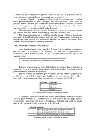 a elaboração de recomendações precisas. Revisões das fitas e conversas com os
observadores dos testes ajudam na identificação das fontes dos erros.
        Algumas razões de erros podem ser óbvias e não necessitar de muita pesquisa,
outras podem necessitar de uma sondagem bem mais profunda. Várias fontes de
pesquisa podem ser usadas para identificar o motivo da ocorrência dos erros, tais como:
notas, lembranças acerca do teste, as gravações do teste, o entendimento de como o
produto trabalha e o entendimento do desenho do usuário.
        No caso de erros críticos, é bastante útil analisar as gravações de vários usuários
que erraram, pois pode ter sido esquecido algo importante durante o teste.
        Não se deve tentar resolver o problema prematuramente e realizar a manutenção
antes que estejam identificadas todas as fontes do erro. A pesquisa dos erros deve ser
realizada para toda tarefa e todo participante. Desta forma, todas as deficiências serão
contadas e as recomendações serão bem elaboradas.

10.2.4. Priorizar Problemas por Criticidade
       Após identificadas as fontes específicas de erros, deve-se priorizar os problemas
por criticidade. A criticidade é a combinação da severidade do problema e a
probabilidade deste problema ocorrer, podendo ser representada em uma equação da
seguinte forma:

         Criticidade = Severidade + Probabilidade de ocorrência


        Priorizar os problemas por criticidade habilita a equipe de desenvolvimento a
estruturar e priorizar o trabalho necessário para melhorar o produto. O objetivo é atacar
primeiramente os problemas mais críticos.
        Para se priorizar os problemas por criticidade, deve-se primeiro categorizar os
problemas por severidade e depois por freqüência em que ocorrem. Para medir a
severidade, é utilizada uma escala de quatro pontos, apresentada na TABELA 3:

                                       Severidade          Descrição
                                       4                   Inutilizado
                                       3                   Severo
                                       2                   Moderado
                                       1                   Irritante

                          Tab. 3) Escalas utilizadas para medir a severidade de um problema.


       A freqüência é influenciada por dois fatores: a percentagem do total de usuários
afetados pelo problema e a probabilidade de um usuário de um grupo afetado
experimentar o problema. Para medir a freqüência, é utilizada uma escala de quatro
pontos, tal como a severidade, apresentada na TABELA 4:

                    Freqüência   Descrição
                    4            Ocorre em 90% ou mais do tempo de utilização do produto.
                    3            Ocorre de 51 a 89% do tempo de utilização do produto.
                    2            Ocorre de 11 a 50% do tempo de utilização do produto.
                    1            Ocorre em 10% ou menos do tempo de utilização do produto.
                          Tab. 4) Escalas utilizadas para medir a freqüência de um problema.




                                                      27
 