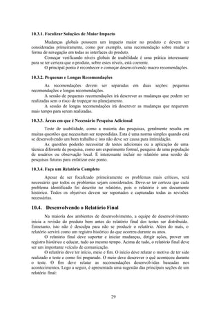 10.3.1. Focalizar Soluções de Maior Impacto
        Mudanças globais possuem um impacto maior no produto e devem ser
consideradas primeiramente, como por exemplo, uma recomendação sobre mudar a
forma de navegação em todas as interfaces do produto.
        Começar verificando níveis globais de usabilidade é uma prática interessante
para se ter certeza que o produto, sobre estes níveis, está coerente.
        O principal ponto é reconhecer e começar desenvolvendo macro recomendações.

10.3.2. Pequenas e Longas Recomendações
        As recomendações devem ser separadas em duas seções: pequenas
recomendações e longas recomendações.
        A sessão de pequenas recomendações irá descrever as mudanças que podem ser
realizadas sem o risco de tropeçar no planejamento.
        A sessão de longas recomendações irá descrever as mudanças que requerem
mais tempo para serem realizadas.

10.3.3. Áreas em que é Necessário Pesquisa Adicional
       Teste de usabilidade, como a maioria das pesquisas, geralmente resulta em
muitas questões que necessitam ser respondidas. Esta é uma norma simples quando está
se desenvolvendo um bom trabalho e isto não deve ser causa para intimidação.
       As questões poderão necessitar de testes adicionais ou a aplicação de uma
técnica diferente de pesquisa, como um experimento formal, pesquisa de uma população
de usuários ou observação local. É interessante incluir no relatório uma sessão de
pesquisas futuras para enfatizar este ponto.

10.3.4. Faça um Relatório Completo
        Apesar de ser focalizado primeiramente os problemas mais críticos, será
necessário que todos os problemas sejam considerados. Deve-se ter certeza que cada
problema identificado foi descrito no relatório, pois o relatório é um documento
histórico. Todos os objetivos devem ser reportados e capturadas todas as revisões
necessárias.

10.4. Desenvolvendo o Relatório Final
        Na maioria dos ambientes de desenvolvimento, a equipe de desenvolvimento
inicia a revisão do produto bem antes do relatório final dos testes ser distribuído.
Entretanto, isto não é desculpa para não se produzir o relatório. Além do mais, o
relatório servirá como um registro histórico do que ocorreu durante os anos.
        O relatório final deve suportar e iniciar mudanças, dirigir ações, prover um
registro histórico e educar, tudo ao mesmo tempo. Acima de tudo, o relatório final deve
ser um importante veículo de comunicação.
        O relatório deve ter início, meio e fim. O início deve relatar o motivo de ter sido
realizado o teste e como foi preparado. O meio deve descrever o quê aconteceu durante
o teste. O fim deve relatar as recomendações desenvolvidas baseadas nos
acontecimentos. Logo a seguir, é apresentada uma sugestão das principais seções de um
relatório final:




                                              29
 
