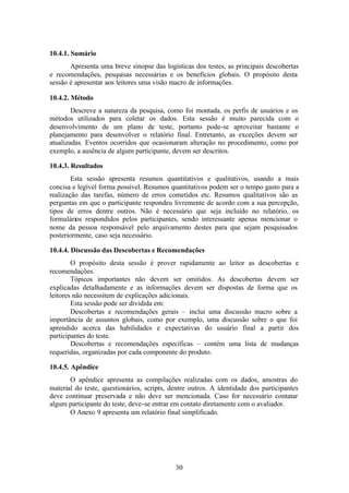 10.4.1. Sumário
       Apresenta uma breve sinopse das logísticas dos testes, as principais descobertas
e recomendações, pesquisas necessárias e os benefícios globais. O propósito desta
sessão é apresentar aos leitores uma visão macro de informações.

10.4.2. Método
        Descreve a natureza da pesquisa, como foi montada, os perfis de usuários e os
métodos utilizados para coletar os dados. Esta sessão é muito parecida com o
desenvolvimento de um plano de teste, portanto pode-se aproveitar bastante o
planejamento para desenvolver o relatório final. Entretanto, as exceções devem ser
atualizadas. Eventos ocorridos que ocasionaram alteração no procedimento, como por
exemplo, a ausência de algum participante, devem ser descritos.

10.4.3. Resultados
        Esta sessão apresenta resumos quantitativos e qualitativos, usando a mais
concisa e legível forma possível. Resumos quantitativos podem ser o tempo gasto para a
realização das tarefas, número de erros cometidos etc. Resumos qualitativos são as
perguntas em que o participante respondeu livremente de acordo com a sua percepção,
tipos de erros dentre outros. Não é necessário que seja incluído no relatório, os
formulários respondidos pelos participantes, sendo interessante apenas mencionar o
nome da pessoa responsável pelo arquivamento destes para que sejam pesquisados
posteriormente, caso seja necessário.

10.4.4. Discussão das Descobertas e Recomendações
        O propósito desta sessão é prover rapidamente ao leitor as descobertas e
recomendações.
        Tópicos importantes não devem ser omitidos. As descobertas devem ser
explicadas detalhadamente e as informações devem ser dispostas de forma que os
leitores não necessitem de explicações adicionais.
        Esta sessão pode ser dividida em:
        Descobertas e recomendações gerais – inclui uma discussão macro sobre a
importância de assuntos globais, como por exemplo, uma discussão sobre o que foi
aprendido acerca das habilidades e expectativas do usuário final a partir dos
participantes do teste.
        Descobertas e recomendações específicas – contém uma lista de mudanças
requeridas, organizadas por cada componente do produto.

10.4.5. Apêndice
       O apêndice apresenta as compilações realizadas com os dados, amostras do
material do teste, questionários, scripts, dentre outros. A identidade dos participantes
deve continuar preservada e não deve ser mencionada. Caso for necessário contatar
algum participante do teste, deve-se entrar em contato diretamente com o avaliador.
       O Anexo 9 apresenta um relatório final simplificado.




                                            30
 