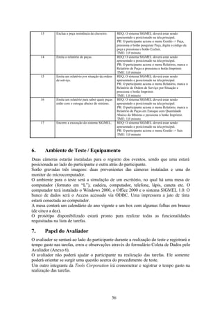 13       Exclua a peça resistência de chuveiro.        REQ: O sistema SIGMEL deverá estar sendo
                                                            apresentado e posicionado na tela principal.
                                                            PR: O participante aciona o menu Gestão -> Peça,
                                                            pressiona o botão pesquisar Peça, digita o código da
                                                            peça e pressiona o botão Excluir.
                                                            TME: 1,0 minuto
     14       Emita o relatório de peças.                   REQ: O sistema SIGMEL deverá estar sendo
                                                            apresentado e posicionado na tela principal.
                                                            PR: O participante aciona o menu Relatório, marca o
                                                            Relatório de Peças e pressiona o botão Imprimir.
                                                            TME: 1,0 minuto
     15       Emita um relatório por situação de ordem      REQ: O sistema SIGMEL deverá estar sendo
              de serviço.                                   apresentado e posicionado na tela principal.
                                                            PR: O participante aciona o menu Relatório, marca o
                                                            Relatório de Ordem de Serviço por Situação e
                                                            pressiona o botão Imprimir.
                                                            TME: 1,0 minuto
     16       Emita um relatório para saber quais peças     REQ: O sistema SIGMEL deverá estar sendo
              estão com o estoque abaixo do mínimo.         apresentado e posicionado na tela principal.
                                                            PR: O participante aciona o menu Relatório, marca o
                                                            Relatório de Peças em Estoque com Quantidade
                                                            Abaixo do Mínimo e pressiona o botão Imprimir.
                                                            TME: 1,0 minuto
     17       Encerre a execução do sistema SIGMEL.         REQ: O sistema SIGMEL deverá estar sendo
                                                            apresentado e posicionado na tela principal.
                                                            PR: O participante aciona o menu Gestão -> Sair.
                                                            TME: 1,0 minuto



6.        Ambiente de Teste / Equipamento
Duas câmeras estarão instaladas para o registro dos eventos, sendo que uma estará
posicionada ao lado do participante e outra atrás do participante.
Serão gravadas três imagens: duas provenientes das câmeras instaladas e uma do
monitor do microcomputador.
O ambiente para o teste será a simulação de um escritório, no qual há uma mesa de
computador (formato em “L”), cadeira, computador, telefone, lápis, caneta etc. O
computador terá instalado o Windows 2000, o Office 2000 e o sistema SIGMEL 1.0. O
banco de dados será o Access acessado via ODBC. Uma impressora a jato de tinta
estará conectada ao computador.
A mesa conterá um calendário do ano vigente e um box com algumas folhas em branco
(de cinco a dez).
O protótipo disponibilizado estará pronto para realizar todas as funcionalidades
requisitadas na lista de tarefas.

7.        Papel do Avaliador
O avaliador se sentará ao lado do participante durante a realização do teste e registrará o
tempo gasto nas tarefas, erros e observações através do formulário Coleta de Dados pelo
Avaliador (Anexo 6).
O avaliador não poderá ajudar o participante na realização das tarefas. Ele somente
poderá orientar se surgir uma questão acerca do procedimento de teste.
Um outro integrante da Tools Corporation irá cronometrar e registrar o tempo gasto na
realização das tarefas.




                                                       36
 