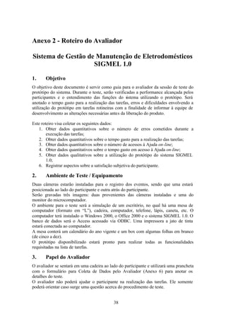 Anexo 2 - Roteiro do Avaliador

Sistema de Gestão de Manutenção de Eletrodomésticos
                    SIGMEL 1.0

1.     Objetivo
O objetivo deste documento é servir como guia para o avaliador da sessão de teste do
protótipo do sistema. Durante o teste, serão verificadas a performance alcançada pelos
participantes e o entendimento das funções do sistema utilizando o protótipo. Será
anotado o tempo gasto para a realização das tarefas, erros e dificuldades envolvendo a
utilização do protótipo em tarefas rotineiras com a finalidade de informar à equipe de
desenvolvimento as alterações necessárias antes da liberação do produto.

Este roteiro visa coletar os seguintes dados:
    1. Obter dados quantitativos sobre o número de erros cometidos durante a
        execução das tarefas;
    2. Obter dados quantitativos sobre o tempo gasto para a realização das tarefas;
    3. Obter dados quantitativos sobre o número de acessos à Ajuda on-line;
    4. Obter dados quantitativos sobre o tempo gasto em acesso à Ajuda on-line;
    5. Obter dados qualitativos sobre a utilização do protótipo do sistema SIGMEL
        1.0;
    6. Registrar aspectos sobre a satisfação subjetiva do participante.

2.     Ambiente de Teste / Equipamento
Duas câmeras estarão instaladas para o registro dos eventos, sendo que uma estará
posicionada ao lado do participante e outra atrás do participante.
Serão gravadas três imagens: duas provenientes das câmeras instaladas e uma do
monitor do microcomputador.
O ambiente para o teste será a simulação de um escritório, no qual há uma mesa de
computador (formato em “L”), cadeira, computador, telefone, lápis, caneta, etc. O
computador terá instalado o Windows 2000, o Office 2000 e o sistema SIGMEL 1.0. O
banco de dados será o Access acessado via ODBC. Uma impressora a jato de tinta
estará conectada ao computador.
A mesa conterá um calendário do ano vigente e um box com algumas folhas em branco
(de cinco a dez).
O protótipo disponibilizado estará pronto para realizar todas as funcionalidades
requisitadas na lista de tarefas.

3.     Papel do Avaliador
O avaliador se sentará em uma cadeira ao lado do participante e utilizará uma prancheta
com o formulário para Coleta de Dados pelo Avaliador (Anexo 6) para anotar os
detalhes do teste.
O avaliador não poderá ajudar o participante na realização das tarefas. Ele somente
poderá orientar caso surge uma questão acerca do procedimento de teste.


                                           38
 