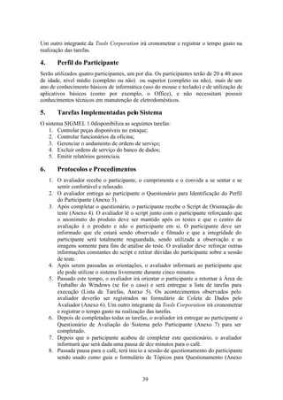 Um outro integrante da Tools Corporation irá cronometrar e registrar o tempo gasto na
realização das tarefas.

4.      Perfil do Participante
Serão utilizados quatro participantes, um por dia. Os participantes terão de 20 a 40 anos
de idade, nível médio (completo ou não) ou superior (completo ou não), mais de um
ano de conhecimento básicos de informática (uso do mouse e teclado) e de utilização de
aplicativos básicos (como por exemplo, o Office), e não necessitam possuir
conhecimentos técnicos em manutenção de eletrodomésticos.

5.      Tarefas Implementadas pelo Sistema
O sistema SIGMEL 1.0disponibiliza as seguintes tarefas:
   1. Controlar peças disponíveis no estoque;
   2. Controlar funcionários da oficina;
   3. Gerenciar o andamento de ordens de serviço;
   4. Excluir ordens de serviço do banco de dados;
   5. Emitir relatórios gerenciais.

6.      Protocolos e Procedimentos
     1. O avaliador recebe o participante, o cumprimenta e o convida a se sentar e se
        sentir confortável e relaxado.
     2. O avaliador entrega ao participante o Questionário para Identificação do Perfil
        do Participante (Anexo 3).
     3. Após completar o questionário, o participante recebe o Script de Orientação do
        teste (Anexo 4). O avaliador lê o script junto com o participante reforçando que
        o anonimato do produto deve ser mantido após os testes e que o centro da
        avaliação é o produto e não o participante em si. O participante deve ser
        informado que ele estará sendo observado e filmado e que a integridade do
        participante será totalmente resguardada, sendo utilizada a observação e as
        imagens somente para fins de análise do teste. O avaliador deve reforçar outras
        informações constantes do script e retirar dúvidas do participante sobre a sessão
        de teste.
     4. Após serem passadas as orientações, o avaliador informará ao participante que
        ele pode utilizar o sistema livremente durante cinco minutos.
     5. Passado este tempo, o avaliador irá orientar o participante a retornar à Área de
        Trabalho do Windows (se for o caso) e será entregue a lista de tarefas para
        execução (Lista de Tarefas, Anexo 5). Os acontecimentos observados pelo
        avaliador deverão ser registrados no formulário de Coleta de Dados pelo
        Avaliador (Anexo 6). Um outro integrante da Tools Corporation irá cronometrar
        e registrar o tempo gasto na realização das tarefas.
     6. Depois de completadas todas as tarefas, o avaliador irá entregar ao participante o
        Questionário de Avaliação do Sistema pelo Participante (Anexo 7) para ser
        completado.
     7. Depois que o participante acabou de completar este questionário, o avaliador
        informará que será dada uma pausa de dez minutos para o café.
     8. Passada pausa para o café, terá inicio a sessão de questionamento do participante
        sendo usado como guia o formulário de Tópicos para Questionamento (Anexo


                                              39
 