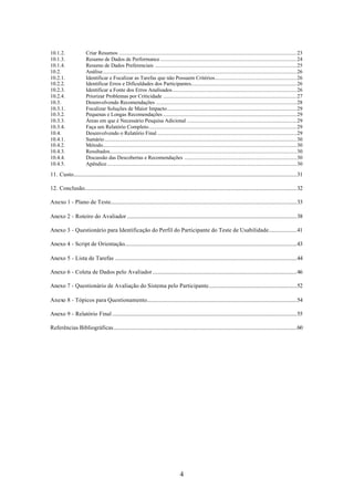10.1.2.                  Criar Resumos .....................................................................................................................................23
10.1.3.                  Resumo de Dados de Performance ......................................................................................................24
10.1.4.                  Resumo de Dados Preferenciais ..........................................................................................................25
10.2.                    Análise.................................................................................................................................................26
10.2.1.                  Identificar e Focalizar as Tarefas que não Possuem Critérios.............................................................26
10.2.2.                  Identificar Erros e Dificuldades dos Participantes...............................................................................26
10.2.3.                  Identificar a Fonte dos Erros Analisados.............................................................................................26
10.2.4.                  Priorizar Problemas por Criticidade ....................................................................................................27
10.3.                    Desenvolvendo Recomendações .........................................................................................................28
10.3.1.                  Focalizar Soluções de Maior Impacto.................................................................................................29
10.3.2.                  Pequenas e Longas Recomendações ....................................................................................................29
10.3.3.                  Áreas em que é Necessário Pesquisa Adicional ..................................................................................29
10.3.4.                  Faça um Relatório Completo...............................................................................................................29
10.4.                    Desenvolvendo o Relatório Final ........................................................................................................29
10.4.1.                  Sumário................................................................................................................................................30
10.4.2.                  Método.................................................................................................................................................30
10.4.3.                  Resultados............................................................................................................................................30
10.4.4.                  Discussão das Descobertas e Recomendações ....................................................................................30
10.4.5.                  Apêndice..............................................................................................................................................30

11. Custo.......................................................................................................................................................................31

12. Conclusão...............................................................................................................................................................32

Anexo 1 - Plano de Teste...........................................................................................................................................33

Anexo 2 - Roteiro do Avaliador ...............................................................................................................................38

Anexo 3 - Questionário para Identificação do Perfil do Participante do Teste de Usabilidade.....................41

Anexo 4 - Script de Orientação.................................................................................................................................43

Anexo 5 - Lista de Tarefas ........................................................................................................................................44

Anexo 6 - Coleta de Dados pelo Avaliador............................................................................................................46

Anexo 7 - Questionário de Avaliação do Sistema pelo Participante..................................................................52

Anexo 8 - Tópicos para Questionamento................................................................................................................54

Anexo 9 - Relatório Final ..........................................................................................................................................55

Referências Bibliográficas.........................................................................................................................................60




                                                                                           4
 