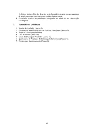 8). Outros tópicos além dos descritos neste formulário deverão ser acrescentados
        de acordo com os acontecimentos ocorridos durante o teste.
     9. O avaliador agradece ao participante, entrega- lhe um brinde por sua colaboração
        e se despede.

7.        Formulários Utilizados
     1.   Roteiro do Avaliador (Anexo 2);
     2.   Questionário para Identificação do Perfil do Participante (Anexo 3);
     3.   Script de Orientação (Anexo 4);
     4.   Lista de Tarefas (Anexo 5);
     5.   Coleta de Dados pelo Avaliador (Anexo 6);
     6.   Questionário de Avaliação do Sistema pelo Participante (Anexo 7);
     7.   Tópicos para Questionamento (Anexo 8).




                                               40
 