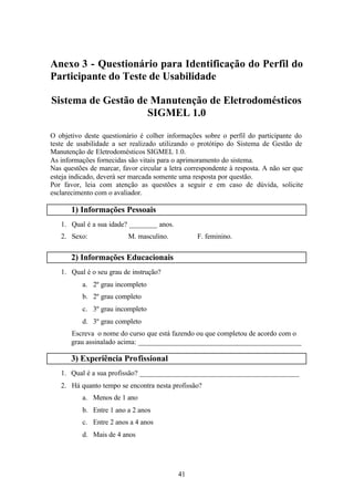Anexo 3 - Questionário para Identificação do Perfil do
Participante do Teste de Usabilidade

Sistema de Gestão de Manutenção de Eletrodomésticos
                    SIGMEL 1.0

O objetivo deste questionário é colher informações sobre o perfil do participante do
teste de usabilidade a ser realizado utilizando o protótipo do Sistema de Gestão de
Manutenção de Eletrodomésticos SIGMEL 1.0.
As informações fornecidas são vitais para o aprimoramento do sistema.
Nas questões de marcar, favor circular a letra correspondente à resposta. A não ser que
esteja indicado, deverá ser marcada somente uma resposta por questão.
Por favor, leia com atenção as questões a seguir e em caso de dúvida, solicite
esclarecimento com o avaliador.

       1) Informações Pessoais
   1. Qual é a sua idade? ________ anos.
   2. Sexo:               M. masculino.           F. feminino.


       2) Informações Educacionais
   1. Qual é o seu grau de instrução?
           a. 2º grau incompleto
           b. 2º grau completo
           c. 3º grau incompleto
           d. 3º grau completo
       Escreva o nome do curso que está fazendo ou que completou de acordo com o
       grau assinalado acima: ______________________________________________

       3) Experiência Profissional
   1. Qual é a sua profissão? _____________________________________________
   2. Há quanto tempo se encontra nesta profissão?
           a. Menos de 1 ano
           b. Entre 1 ano a 2 anos
           c. Entre 2 anos a 4 anos
           d. Mais de 4 anos




                                            41
 