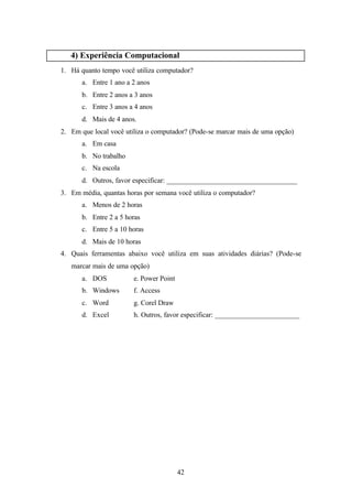 4) Experiência Computacional
1. Há quanto tempo você utiliza computador?
       a. Entre 1 ano a 2 anos
       b. Entre 2 anos a 3 anos
       c. Entre 3 anos a 4 anos
       d. Mais de 4 anos.
2. Em que local você utiliza o computador? (Pode-se marcar mais de uma opção)
       a. Em casa
       b. No trabalho
       c. Na escola
       d. Outros, favor especificar: _____________________________________
3. Em média, quantas horas por semana você utiliza o computador?
       a. Menos de 2 horas
       b. Entre 2 a 5 horas
       c. Entre 5 a 10 horas
       d. Mais de 10 horas
4. Quais ferramentas abaixo você utiliza em suas atividades diárias? (Pode-se
   marcar mais de uma opção)
       a. DOS           e. Power Point
       b. Windows       f. Access
       c. Word          g. Corel Draw
       d. Excel         h. Outros, favor especificar: ________________________




                                         42
 